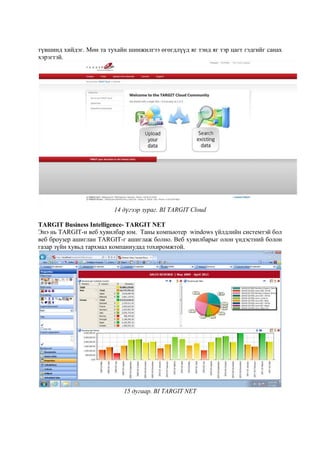 түвшинд хийдэг. Мөн та тухайн шинжилгээ өгөгдлүүд яг тэнд яг тэр цагт гэдгийг санах
хэрэгтэй.

14 дүгээр зураг. BI TARGIT Cloud
TARGIT Business Intelligence- TARGIT NET
Энэ нь TARGIT-н веб хувилбар юм. Таны компьютер windows үйлдлийн системтэй бол
веб броузер ашиглан TARGIT-г ашиглаж болно. Веб хувилбарыг олон үндэстний болон
газар зүйн хувьд тархмал компаниудад тохиромжтой.

15 дугаар. BI TARGIT NET

 