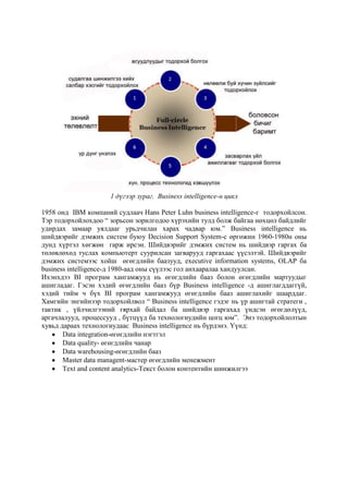 1 дүгээр зураг. Business intelligence-н цикл
1958 онд IBM компаний судлаач Hans Peter Luhn business intelligence-г тодорхойлсон.
Тэр тодорхойлохдоо “ зорьсон зорилгодоо хүрэхийн тулд болж байгаа нөхцөл байдлийг
удирдах замаар уялдааг урьдчилан харах чадвар юм.” Business intelligence нь
шийдвэрийг дэмжих систем буюу Decision Support System-с өргөжин 1960-1980н оны
дунд хүртэл хөгжөн гарж ирсэн. Шийдвэрийг дэмжих систем нь шийдвэр гаргах ба
төлөвлөхөд туслах компьютерт суурилсан загварууд гаргахаас үүсэлтэй. Шийдвэрийг
дэмжих системээс хойш өгөгдлийн баазууд, executive information systems, OLAP ба
business intelligence-д 1980-аад оны сүүлээс гол анхааралаа хандуулсан.
Ихэнхдээ BI програм хангамжууд нь өгөгдлийн бааз болон өгөгдлийн мартуудыг
ашигладаг. Гэсэн хэдий өгөгдлийн бааз бүр Business intelligence -д ашиглагддаггүй,
хэдий тийм ч бүх BI програм хангамжууд өгөгдлийн бааз ашиглахийг шаарддаг.
Хамгийн энгийнээр тодорхойлвол “ Business intelligence гэдэг нь үр ашигтай стратеги ,
тактик , үйлчилгээний гярхай байдал ба шийдвэр гаргахад үндсэн өгөгдөлүүд,
аргачлалууд, процессууд , бүтцүүд ба технологиудийн цогц юм”. Энэ тодорхойлолтын
хувьд дараах технологиудаас Business intelligence нь бүрдэнэ. Үүнд:
Data integration-өгөгдлийн нэгтгэл
Data quality- өгөгдлийн чанар
Data warehousing-өгөгдлийн бааз
Master data managent-мастер өгөгдлийн менежмент
Text and content analytics-Текст болон контентийн шинжилгээ

 