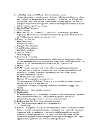 6. Ad hoc Reporting /Ad hoc Query – Богино хугацааны тайлан
Энэхүү ойлголт нь техникийн мэдлэггүй хэрэглэгч business intelligence-н тайлан
гаргах загвар юм. Өөрөөр хэлбэл техникийн мэдлэгтэй хэрэглэгч BI шийдлийг
тодорхойлж , өгөгдлийн баазтай холбон мэдээллийн аюулгүй байдлыг ханган
тохиргоог хийснээр эцсийн хэрэглэгч ямар байдлаар харахийг шийднэ. Яг бодит
тайланг эцсийн хэрэглэгчид гаргана.
7. Graphical Data Presentation
8. Ad hoc Analysis
9. Өгөгдлийн бааз дахь мэдээллүүдэд шинжилгээ хийн шийдвэр гаргалтанд
хэрэглэдэг. Менежерүүдэд болон шинжээчил ихээр хэрэглэдэг. Өгөгдлийн куб
ба Pivot table болон диаграм зургаар дүрсэлдэг
10. Custom User Interface
11. Data Management
12. Performance Metrics
13. Legacy System Integration
14. Trend / Problem Indicators
15. Profitability Analysis
16. Strategic Planning
17. Multi-Language
18. Budgeting & Forecasting
Төлөвлөх ба урьдчилан хэлэх процессын эцсийн зорилго нь компанид нийтэд
хүлээн зөвшөөрөгдөх санхүү эдийн засгийн ирээдүйн зүг чигийг урьдчилан хэлж
өгөх юм. Ихэнх компаниуд мастер төлөвлөгөөг жил бүр бэлтгэдэг.
19. Mobile Access
20. OLAP - Онлайн шинжилгээний процесс. Олон эх сурвалжуудаас авсан их
хэмжээний дэлгэрэнгүй, нэгтгэсэн өгөгдлүүдийг шалгах, ашиглах боломжийг
менежерүүдэд олгоно Бодит цаг хугацаанд хурдан хариулт өгөх замаар
интерактив хэлбэрээр хийгдэнэ
OLAP шинжилгээний үйлдлүүд
Нэгтгэх -Өгөгдлүүдийг бөөгнүүлж нэгтгэх
Эсрэгээр харуулах (Drill-down) -Нэгтгэсэн өгөгдлүүдийг агуулсан дэлгэрэнгүй
өгөгдлүүдийг дэлгэцэн дээр харуулна.
Зүсэлт хийх (Slicing and Dicing)-Өөр өөр өнцгөөс өгөгдлийн сан руу харах
чадвар
21. Multi-Currency - олон төрлийн валюттай
22. Benchmarking
BI benchmarking хэрэгсэл нь танай үйлдвэрт бизнесийн тасалдалын үнэ өртөгийг
гарган тооцоололыг гаргадаг. Та мэдээллийг хооронд нь харьцуулан
үйлдвэрийн дундаж үнэ цэнийг урьдчилан гаргаж авч чадна.
23. Predictive Analytics -Урьдчилан таамаглах шинжилгээ
24. Workflow Management - Ажлын урсгалын менежмент
25. API Availability
26. Software Development Kit-SDK нь бага түвшний хос техник хангамжийн өгөгдөл
болон өгөгдлийн байршилаар хангадаг, хамгаалалт муу өгөгдөлийн байршлыг
ухаалагаар шийдэх, application-уудад үндэслэж байрласан үйлдвэрлэлийн
менежментийн ситемүүдийг жигдхэн нийлүүлдэг.Энэ SDK нь бүх төрлийн
багаж болон хүчирхэг мэдээллийн түвшингээр хангагдан хөгжүүлэгддэг , зарим
application-ууд үйлдвэрлэлийн зориулалтаар хэрэглэгддэг.

 