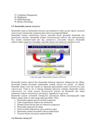 27. Compliance Management
28. Mashboards
29. GPRS Reporting
30. iButton Technology
1.3. Бизнесийн ухаалаг мэдээлэл
Бизнесийн ухаан нь бизнесийн өгөгдөлд дүн шинжилгээ хийх, үр дүн гаргах, судлахад
хэрэглэгддэг компьютерт суурилсан арга хэрэгсэлд хамаатай байдаг.
Бизнесийн ухааны технологиуд түүхэн, одоогийн болон ирээдүйн бизнесийн үйл
ажиллагааг хангадаг. Бизнесийн ухааны технологиудын нийтлэг үйл ажиллагаанууд
бол онлайн шинжилгээний үйл явц, шинжилгээ, өгөгдлийн тандалт, бизнесийн
гүйцэтгэлийн удирдлага, бэнчмарк, текстийн тандалт ба таамаглах шинжилгээ юм.

4 дүгээр зураг. Бизнесийн ухаалаг мэдээлэл
Бизнесийн ухааны зорилго бол бизнесийн шийдвэр гаргалтыг сайжруулах юм. Иймд,
бизнесийн ухааны системийг шийдвэрийг дэмжих систем гэж дуудах их байдаг.
Бизнеийн ухаан гэсэн нэр томъѐо нь заримдаа өрсөлдөөний ухаан гэдэгтэй утга адил
хэрэглэгддэг. Учир нь энэ 2 хоѐулаа шийдвэр гаргалтыг дэмжиж, бизнесийн ухаанд
хэрэглэгддэг гол төлөв дотоод, бүтэцлэгдсэн өгөгдөл ба бизнесийн үйл явцад
шинжилгээ хийдэг технологиуд, үйл явцууд, чармайлтыг хэрэглэдэг.
Бизнесийн ухаалаг системийг нэвтрүүлэн хэрэгжүүлж байгаа үйлдвэрүүдийг харж
байхад дараах нийтлэг сайн чанар харагдаж байна. Үүнд:
1. Бизнесийн удирдах арга ба төслийн удирдлага
2. Сайн тодорхойлсон зорилго ба төлөвлөгөө
3. Дэмжих болон батлан даах итгэмжилсэн удирдлага
4. Өгөгдлийн удирдлага ба чанар
5. Хэрэглэгчийн шаардлагын дагуу шийдлээ гарга
6. Бизнесийн ухааны системийн гүйцэтгэлийн бодол
7. Тохилог бөгөөд том ажлыг орчинтой байх
1.4. Өгөгдөл гэж юу вэ?

 