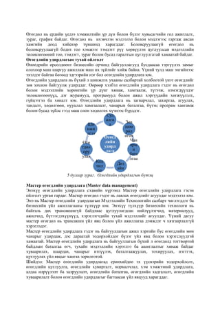 Өгөгдөл нь ердийн үедээ хэмжилтийн үр дүн болон бүлэг хувьсагчийн гол ажиглалт,
зураг, график байдаг. Өгөгдөл нь ихэвчлэн мэдээлэл болон мэдлэгээс гаргаж авсан
хамгийн доод хийсвэр түвшинд харагддаг. Боловсруулаагүй өгөгдөл нь
боловсруулаагүй бодит тоо хэмжээг тэмдэгт рүү хөрвүүлэн цуглуулсан мэдээллийн
төлөвлөгөөний тоо, тэмдэгт, зураг болон бусад гаралтын цуглуулгатай хамаатай байдаг.
Өгөгдлийн удирдлагын тухай ойлголт
Өнөөдрийн өрсөлдөөнт бизнесийн орчинд байгууллагууд бусдаасаа тэргүүлэх замыг
олохоор маш шаргуу ажиллаж маш их зүйлийг хийж байна. Үүний тулд маш энгийнээс
эхэлдэг байгаа бөгөөд эдгээрийн нэг бол өгөгдлийн удирдлага юм.
Өгөгдлийн удирдлага нь бүхий л шинжлэх ухааны салбартай холбоотой үнэт өгөгдлийг
зөв зохион байгуулж удирддаг. Өөрөөр хэлбэл өгөгдлийн удирдлага гэдэг нь өгөгдөл
болон мэдээллийн хөрөнгийн үр дүнг хянаж, хамгаалж, түгээж, нэмэгдүүлдэг
төлөвлөгөөнүүд, дэг журамууд, програмууд болон ажил хэргүүдийн хөгжүүлэлт,
гүйцэтгэл ба хяналт юм. Өгөгдлийн удирдлага нь загварчлал, захиргаа, агуулах,
тандалт, хөдөлгөөн, нууцлал хамгаалалт, чанарын баталгаа, бүтэц програм хангамж
болон бусад зүйлс гээд маш олон хөдөлгөх хүчнээс бүрддэг.
Суд
алга
Зөв
Ши
а
шөө
нжи
рөл
лгээ
өгөх
Өгөгд
Чан
лийн
Өгө
ары
удирд
гдөл
н
лага
ору
бата
улах
лгаа
Код
Диз
чил
айн
ол
5 дугаар зураг. Өгөгдлийн удирдлагын бүтэц
Мастер өгөгдлийн удирдлага (Master data management)
Энэхүү өгөгдлийн удирдлага сэдвийн хүрээнд Мастер өгөгдлийн удирдлага гэсэн
ойлголт урган гардаг. Мастер өгөгдөл гэдэг нь лавлах өгөгдлийг агуулдаг мэдээлэл юм.
Энэ нь Мастер өгөгдлийн удирдлагын Мэдээллийн Технологийн салбарт чиглэгддэг ба
бизнесийн үйл ажиллагааны түлхүүр юм. Энэхүү түлхүүр бизнесийн технологи нь
байгаль дах трансакшнгүй байдлаас цуглуулагдсан нийлүүлэгчид, материалууд,
ажилчид, бүтээгдэхүүнүүд, хэрэглэгчдийн тухай мэдээллийг агуулдаг. Үүний дагуу
мастер өгөгдөл нь трансакшн үйл явц болон үйл ажиллагаа дэмждэг ч хязгаарлалгүй
хэрэглэдэг.
Мастер өгөгдлийн удирдлага гэдэг нь байгууллагын ажил хэргийн бус өгөгдлийн мөн
чанарыг удирдаж, дэс дараатай тодорхойлдог бүлэг үйл явц болон хэрэгслүүдтэй
хамаатай. Мастер өгөгдлийн удирдлага нь байгууллагын бүхий л өгөгдөлд тогтвортой
байдлын баталгаа өгч, тухайн мэдээллийн хэрэглээ ба ашиглалтыг хянаж байдаг
хуваарилах, шаардах, чанарыг итгүүлэх, баталгаажуулах, тохируулах, нэгтгэх,
цуглуулах үйл явцыг хангах зорилготой.
Шийдэл: Мастер өгөгдлийн удирдлагад ерөнхийдөө эх үүсвэрийн тодорхойлолт,
өгөгдлийн цуглуулга, өгөгдлийн хувиргалт, нормалчлал, хэм хэмжээний удирдлага,
алдаа илрүүлэлт ба залруулалт, өгөгдлийн баталгаа, өгөгдлийн хадгалалт, өгөгдлийн
хуваарилалт болон өгөгдлийн удирдлагыг багтаасан үйл явцууд харагддаг.

 