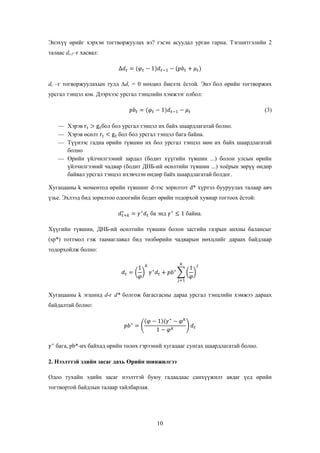 Энэхүү өрийг хэрхэн тогтворжуулах вэ? гэсэн асуудал урган гарна. Тэгшитгэлийн 2
талаас dt-1–г хасвал:

dt –г тогворжуулахын тулд ∆dt = 0 нөхцөл биелэх ѐстой. Энэ бол өрийн тогтворжих
урсгал тэнцэл юм. Дээрхээс урсгал тэнцлийн хэмжээг олбол:
(3)
Хэрэв
бол бол урсгал тэнцэл их байх шаардлагатай болно.
Хэрэв өсөлт
бол бол урсгал тэнцэл бага байна.
Түүнээс гадна өрийн түвшин их бол урсгал тэнцэл мөн их байх шаардлагатай
болно
Өрийн үйлчилгээний зардал (бодит хүүгийн түвшин ...) болон улсын өрийн
үйлчилгээний чадвар (бодит ДНБ-ий өсөлтийн түвшин ...) хоѐрын зөрүү өндөр
байвал урсгал тэнцэл ихэвчлэн өндөр байх шаардлагатай болдог.
Хугацааны k моментод өрийн түвшинг d-ээс зорилтот d* хүртэл бууруулах талаар авч
үзье. Эхлээд бид зорилтоо одоогийн бодит өрийн тодорхой хувиар тогтоох ѐстой:
ба энд

байна.

Хүүгийн түвшин, ДНБ-ий өсөлтийн түвшин болон засгийн газрын анхны балансыг
(sp*) тоттмол гэж таамаглавал бид төлбөрийн чадварын нөхцлийг дараах байдлаар
тодорхойлж болно:

Хугацааны k эгшинд d-г d* болгож багасгасны дараа урсгал тэнцлийн хэмжээ дараах
байдалтай болно:

бага, pb*-их байхад өрийн төлөх гэрээний хугацааг сунгах шаардлагатай болно.
2. Нээлттэй эдийн засаг дахь Өрийн шинжилгээ
Одоо тухайн эдийн засаг нээлттэй буюу гадаадаас санхүүжилт авдаг үед өрийн
тогтвортой байдлын талаар тайлбарлая.

10

 
