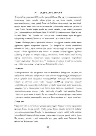 IV.

СУДАЛГААНЫ АРГАЗҮЙ

Өгөгдөл: Тус судалгаанд 2000 оны 1-р сараас 2010 оны 12-р сар хүртэлх статистикийн
бюллитенээс улсын төсвийн тайлан мэдээг авч сар болон жилийн өгөгдлийг
ашигласан.Ингэхдээ улсын төсвийг бүрдүүлж буй бараа үйлчилгээний тоон мэдээллийг
орлого, зардал, санхүүжилтээр салган авсан ба статистикийн эмхэтгэлд тусгадаггүй
улсын болон “Засгийн газрын өрийн мэдээллийг засгийн газрын өрийн удирдлагын
дунд хугацааны стратегийн баримт бичиг 2010-2012”-оос авч ашиглалаа. Мөн Эрдэнэт
үйлдвэр болон Оюу Толгойн үйл ажиллагааны төлөвлөгөөнөөс ирэх жилүүдэд
олборлохоор төлөвлөөд байгаа алт, зэс, молебдиний хэмжээг авсан болно.
Vensim: Vensimпрограмм дээр системт загварыг ажиллуулан төсвийн тэнцэл, өрийн
хуримтлал зэргийг тодорхойлж гаргасан. Тус программ нь систем динамикийн
шинжилгээг хийхэд өргөн ашиглагддаг бөгөөд гол функцүүд нь симуляц, прогноз
байдаг. Vensim программын гол онцлог нь системт тэгшитгэлүүдийг зураглал
хэлбэрээр авч үздэг нь загварыг харахад ойлгомжтой, энгийн болгож өгдөг бөгөөд
зургаар

илэрхийлсэн

хувьсагчдын

цаана

хоорондын

хамаарлыг

илэрхийлсэн

тэгшитгэлүүд байдаг. Программ дээр <> хашилтанд дуудагдсан хувьсагчид нь цаанаа
өөр хувьсагчдаас хамаарч загварчлагдаж байгаа гэдгийг илтгэнэ.
Fan-Chart:
Excel программын VBA алгоритмыг ашиглан Fan-chart-ыг байгуулсан. Fan-Chart-ийн
хувьд өмнөх жилүүдийн загварчлалын алдааг ашиглан тодорхой үзүүлэлтийн ирээдүйн
утгыг харгалзах итгэх магадлалын түвшинд (10-95%) харуулдаг. 10-н алхамтайгаар
хийгдэх уг аргачлал өмнөх үеийн утгуудыг ARIMA-аар загварчлан, стандарт
хазайлтууд дээр үндэслэн (өссөн, буурсан) ирээдүйн таамаглалыг цэгэн таамаглалаар
харуулдаг. Цэгэн таамаглалаас дээш болон доош харгалзах магадлалын түвшинд
тодорхой интервалын хооронд тухайн үзүүлэлтийн ирээдүйн утгыг харуулдаг. Холын
утгыг хэлэх тусам алдаа нь ихэсдэг бөгөөд тодорхой интервалын хооронд таамаглалын
утгыг харуулдгаараа прогноз хийхэд ашигладаг бусад аргуудаас илүү давуу талтай юм.
Стресс тест:
Стресс тест хийх нь гэнэтийн хэт үзэгдэлд хариу үзүүлэх байдлыг үнэлэхэд зориулагдсан
аргачлал болно. Стресс тестийг тухайн систем болон нэгжийн тогтвортой байдлыг
тодорхойлоход ашигладаг. Хэвийн үйл ажиллагаанаас хэтэрсэн тестийг хийж шалгадаг
бөгөөд бидний хувьд өрийн гол харьцаа үзүүлэлтүүд дээр стресс тестийг хийсэн болно.
Ингэснээрээ гэнэтийн хүчтэй нөлөөллийн үед улсын өрийн ямар байдалтай болж
өөрчлөгдөж болохыг харуулсан.
12

 