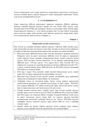 Үндсэн таамаглалын хэсэгт суурь таамаглалд тодорхойлсон үзүүлэлтүүд, өгөгдлүүдэд
үндэслэн төсвийн орлого, зардлыг бүрдүүлэгч хүчин зүйлүүдийн таамаглалыг Vensim
дээр систем загвараар байгуулах юм.
A. СУУРЬ ШИНЖИЛГЭЭ

Суурь таамаглалд ДНБ-ий дефляторын таамаглал, импортын ДНБ-ий дефлятор,
валютын ханшийн ерөнхий хандлага зэргийг авч үзэх болно. Мөн түүнээс гадна
Дэлхийн банк болон ОУВС-ийн хамтарсан “Монгол улсын макро эдийн засгийн зарим
индекаторуудын шинжилгээ” гэсэн нэртэй өнгөрсөн оны 5-р сард хийсэн судалгааны
ажилд үндэслэн макро эдийн засгийн төлөв байдлын урьдчилсан таамаглалаас зарим
нэгэн төсөөллийг авч ашиглах болно. (Хайрцаг 1)
Хайрцаг 1.
Макроэдийн засгийн таамаглалууд
Оюу Толгой уул уурхайн компанид хөрөнгө оруулалт хийснээр эдийн засгийн хувьд
эерэг нөлөөллийг авч ирэх юм.Түүнээс гадна Оюу Толгойн зэс болон алтны олборлолт
нь эдийн засгийн бүтцэд нөлөөлөхүйц өөрчлөлтийг авч ирнэ гэж таамаглаж байна.
Монголын бодит ДНБ-ний өсөлтөд Оюу Толгойн үйлдвэрлэл давамгай нөлөөлнө.
Олборлолт ихсэх нь ашигт малтмалын ДНБ-ийг өсгөх ба дараа нь харьцангуй
үнийн өөрчлөлт болон нөөцийн хуваарилалтаар бусад секторт томоохон нөлөө
үзүүлнэ. 2010 онд Оюу Толгойн капиталын хэт их зардлаас улбаатайгаар бодит
ДНБ-ний өсөлт -1.6%-аас сэргэж 7%-д хүрсэн билээ. Оюу Толгойн 2013 онд
олборлолтоо эхлүүлж нэг удаагийн үйлдвэрлэлтээр бодит ДНБ-ний өсөлтийг 25%д хүргэх төлөвтэй байгаа. Бодит ДНБ-ний өсөлт нь 2014-2020 онуудад дундажаар
10% байна гэж тооцоолж байна.
2010 оны 2 сарын 19-нд Дэлхийн Эдийн Засгийн Байгууллагын зүгээс зэсийн
үнийг 2015 он гартал харьцангуй тогтвортой байна гэж үзсэн.
Мөнгөний хатуу бодлого болон сангийн дэмжих хөтөлбөрийн дагуу инфляцийн
түвшин урт хугацаандаа 6% орчим байна гэж төлөвлөсөн.
Төлбөрийн тэнцэл их тогтворгүй байна. Урсгал тооцоо хөрөнгө оруулалттай
холбоотойгоор импортын уул уурхайн бүтээгдэхүүн их байх учраас 2010-2012
оны хооронд ДНБ-ний 17% орчим алдагдалтай гарна. Ингэснээр урсгал тооцоо
түүнээс цааш алдагдлаас гарч төсөв илүүдэлтэй гарч эхэлнэ.
Улмаар сангийн алдагдал шинэ тэнцвэрт хүрнэ. Оюу Толгой төслийн хүрээнд
сангийн орлого нэлээд хэмжээгээр ихэсч 2016 онд ДНБ-ний 30%-д (нэрлэсэн ДНБний 60%) хүрнэ гэж тооцоолж байгаа. Төсвийн тогтвортой байдлын тухай хууль
нь ашигт малтмалын орлого өндөр байх энэ үеүүдэд зардлын өсөлтийн
хязгаарлалтаар мөчлөгийн далайцийг багасгах юм. Эцэстээ 2014-2020 онуудад
төлбөрийн тэнцэлд томоохон илүүдэл гарах бөгөөд 2030 он гэхэд л аажмаар
тэнцвэрт хүрнэ.
Хувийн гадаад өр, багцын хөрөнгө оруулалт болон гадаадын шууд хөрөнгө
оруулалт нь уул уурхайн төсөлтэй зэрэгцэн өснө гэж тооцоолж байна.2

2

Mongolia: Joint IMF/World Bank Macroeconomic Analysis Framework for Low-Income Countries,
IMF Country Report No. 10/166

14

 