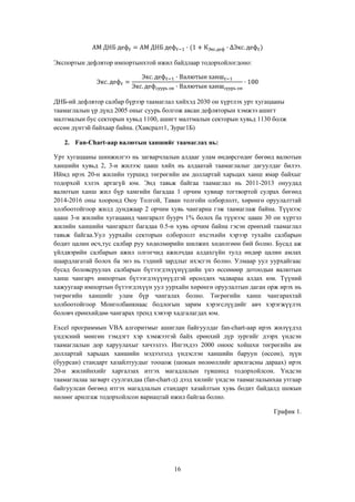 Экспортын дефлятор импортынхтой ижил байдлаар тодорхойлогдоно:

ДНБ-ий дефлятор салбар бүрээр таамаглал хийхэд 2030 он хүртлэх урт хугацааны
таамаглалын үр дүнд 2005 оныг суурь болгож авсан дефляторын хэмжээ ашигт
малтмалын бус секторын хувьд 1100, ашигт малтмалын секторын хувьд 1130 болж
өссөн дүнтэй байхаар байна. (Хавсралт1, Зураг1Б)
2. Fan-Chart-аар валютын ханшийг таамаглах нь:
Урт хугацааны шинжилгээ нь загварчлалын алдааг улам өндөрсгөдөг бөгөөд валютын
ханшийн хувьд 2, 3-н жилээс цааш хийх нь алдаатай таамаглалыг дагуулдаг билээ.
Иймд ирэх 20-н жилийн туршид төгрөгийн ам доллартай харьцах ханш ямар байхыг
тодорхой хэлэх аргагүй юм. Энд тавьж байгаа таамаглал нь 2011-2013 онуудад
валютын ханш жил бүр хамгийн багадаа 1 орчим хувиар тогтвортой сулрах бөгөөд
2014-2016 оны хооронд Оюу Толгой, Таван толгойн олборлолт, хөрөнгө оруулалттай
холбоотойгоор жилд дунджаар 2 орчим хувь чангарна гэж таамаглаж байна. Түүнээс
цааш 3-н жилийн хугацаанд чангаралт буурч 1% болох ба түүнээс цааш 30 он хүртэл
жилийн ханшийн чангаралт багадаа 0.5-н хувь орчим байна гэсэн ерөнхий таамаглал
тавьж байгаа.Уул уурхайн секторын олборлолт ихсэхийн хэрээр тухайн салбарын
бодит цалин өсч,тус салбар руу хөдөлмөрийн шилжих хөдөлгөөн бий болно. Бусад аж
үйлдвэрийн салбарын ажил олгогчид ажилчдаа алдахгүйн тулд өндөр цалин амлах
шаардлагатай болох ба энэ нь тэдний зардлыг ихэсгэх болно. Улмаар уул уурхайгаас
бусад боловсруулах салбарын бүтээгдэхүүнүүдийн үнэ өссөнөөр дотоодын валютын
ханш чангарч импортын бүтээгдэхүүнүүдтэй өрсөлдөх чадвараа алдах юм. Түүний
хажуугаар импортын бүтээгдэхүүн уул уурхайн хөрөнгө оруулалтын даган орж ирэх нь
төгрөгийн ханшийг улам бүр чангалах болно. Төгрөгийн ханш чангарахтай
холбоотойгоор Монголбанкнаас бодлогын зарим хэрэгслүүдийг авч хэрэгжүүлэх
боловч ерөнхийдөө чангарах тренд хэвээр хадгалагдах юм.
Excel программын VBA алгоритмыг ашиглан байгуулдаг fan-chart-аар ирэх жилүүдэд
үндэсний мөнгөн тэмдэгт хэр хэмжээтэй байх ерөнхий дүр зургийг дээрх үндсэн
таамаглалын дор харуулахыг хичээлээ. Ингэхдээ 2000 оноос хойшхи төгрөгийн ам
доллартай харьцах ханшийн мэдээлэлд үндэслэн ханшийн баруун (өссөн), зүүн
(буурсан) стандарт хазайлтуудыг тооцож (шокын нөлөөллийг арилгасны дараах) ирэх
20-н жилийнхийг харгалзах итгэх магадлалын түвшинд тодорхойлсон. Үндсэн
таамаглалаа загварт суулгахдаа (fan-chart-д) дээд хилийг үндсэн таамаглалынхаа утгаар
байгуулсан бөгөөд итгэх магадлалын стандарт хазайлтын хувь бодит байдалд шокын
нөлөөг арилгаж тодорхойлсон вариацтай ижил байгаа болно.
График 1.

16

 