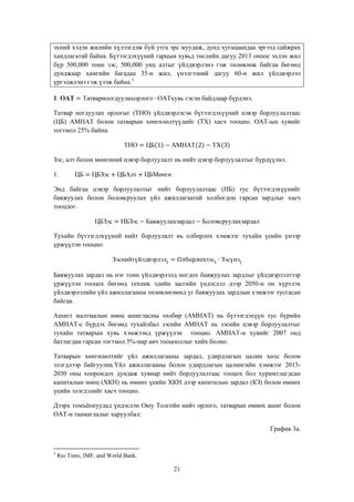 эхний хэдэн жилийн хүлээгдэж буй утга эрс муудаж, дунд хугацаандаа эргээд сайжрах
хандлагатай байна. Бүтээгдэхүүний гарцын хувьд төслийн дагуу 2013 оноос эхлэн жил
бүр 500,000 тонн зэс, 500,000 унц алтыг үйлдвэрлэнэ гэж төлөвлөж байгаа бөгөөд
дунджаар хамгийн багадаа 35-н жил, үнэлгээний дагуу 60-н жил үйлдвэрлэл
үргэлжлэнэ гэж үзэж байна.3
гэсэн байдлаар бүрдэнэ.

1.

Татвар ногдуулах орлогыг (ТНО) үйлдвэрлэсэн бүтээгдэхүүний цэвэр борлуулалтаас
(ЦБ) АМНАТ болон татварын хөнгөлөлтүүдийг (ТХ) хасч тооцно. ОАТ-ын хувийг
тогтмол 25% байна.

Зэс, алт болон мөнгөний цэвэр борлуулалт нь нийт цэвэр борлуулалтыг бүрдүүлнэ.
1.
Энд байгаа цэвэр борлуулалтыг нийт борлуулалтаас (НБ) тус бүтээгдэхүүнийг
баяжуулах болон боловсруулах үйл ажиллагаатай холбогдон гарсан зардлыг хасч
тооцдог.

Тухайн бүтээгдэхүүний нийт борлуулалт нь олборлох хэмжээг тухайн үеийн үнээр
үржүүлэн тооцно:

Баяжуулах зардал нь нэг тонн үйлдвэрлэлд ногдох баяжуулах зардлыг үйлдвэрлэлтээр
үржүүлэн тооцох бөгөөд техник эдийн засгийн үндэслэл дээр 2050-н он хүртлэх
үйлдвэрлэлийн үйл ажиллагааны төлөвлөгөөнд уг баяжуулах зардлын хэмжээг тусгасан
байгаа.
Ашигт малтмалын нөөц ашигласны төлбөр (АМНАТ) нь бүтээгдэхүүн тус бүрийн
АМНАТ-с бүрдэх бөгөөд тухайлбал зэсийн АМНАТ нь зэсийн цэвэр борлуулалтыг
тухайн татварын хувь хэмжээнд үржүүлэн тооцно. АМНАТ-н хувийг 2007 онд
батлагдан гарсан тогтмол 5%-иар авч тооцооллыг хийх болно.
Татварын хөнгөлөлтийг үйл ажиллагааны зардал, удирдлагын цалин хөлс болон
элэгдлээр байгуулна.Үйл ажиллагааны болон удирдлагын цалингийн хэмжээг 20132030 оны хоорондох дундаж хувиар нийт борлуулалтаас тооцох бол хуримтлагдсан
капиталын нөөц (ХКН) нь өмнөх үеийн ХКН дээр капиталын зардал (КЗ) болон өмнөх
үеийн элэгдэлийг хасч тооцно.
Дээрх томъѐонуудад үндэслэн Оюу Толгойн нийт орлого, татварын өмнөх ашиг болон
ОАТ-н таамаглалыг харуулбал:
График 3а.

3

Rio Tinto, IMF, and World Bank.

21

 