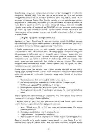 Засгийн газар уул уурхайн олборлолтын дотоодын хамтрагч түншүүдтэй зээлийн гэрээ
байгуулсан. Засгийн газар 2009 онд 100 сая ам.долларын өр, 2010 онд төсвийн
санхүүжилтэд зориулж 50 сая долларын өр тавьсны дараа мөн 2011 онд нэмж 100 сая
долларын өр тавихаар болсон. Оюу Толгойн төслийн хүрээнд засгийн газар хөрөнгө
оруулалтын 34 хувийг санхүүжүүлэхийн тулд нэмж 870 сая ам.долларын өр тавина гэж
үзсэн. Иймээс эдгээр өр зээлүүд нь өрийн тогтвортой байдалд нөлөөлж байгаа.Өр
зээлийн эргэн төлөлттэй холбоотойгоор 2014-2017 онуудад дотоодын өрийн харьцаа
эрс өссөн дүр зураг ажиглагдаж байна. Засгийн газрын хөрөнгө оруулалтын зээл
хуримтлагдсан ногдол ашгаас төлөгдөх үед зээлийн урьдчилгаа төлбөр нь төсвөөс
төлөгдөх болно.
3.4Өрийн стресс тест, сценари шинжилгээ
Хавсралт 3-н Зураг 1 болон Зураг 2-т үзүүлснээр стресс тестийг Өр-ДНБ-ий харьцаа,
Өр-төсвийн орлогын харьцаа, Өрийн үйлчилгээ-Экспортын харьцаа зэрэг үзүүлэлтүүд
дээр хийсэн. Стресс тест хийхдээ дараах алхмаар гүйцэтгэсэн:
1. Өрийн хуримтлалыг нэгдүгээрт нийт төсвийн тэнцлийн дүн, хоѐрдугаарт одоо
хийгдсэн байгаа Paris Club-ын болон Paris Club-ын бус орнууд, Олон улсын санхүүгийн
байгууллагуудтай байгуулсан гэрээ, тэдгээрийн дуусах хугацаа, гуравдугаарт ирэх
жилүүдэд шинээр байгуулагдах гэрээний төслүүдэд үндэслэн тооцоолсон. Дээрх
өгөгдлийн олдоц муу, зарим нь нээлттэй бус байсан тул ОУВС-аас Монгол улсын
өрийн талаар гаргасан мэдээллийг багц хэлбэрээр ашиглан тооцсон. Мөн шинээр
байгуулагдахаар төлөвлөгдөөд байгаа зээлийн гэрээний 2017 он хүртлэх мэдээлэлд
үндэслэн тооцооллыг хийсэн болно.
Өрийн хуримтлалын дүн төсвийн эерэг тэнцэл, зээлийн гэрээний хугацаа дуусах
зэргээр буурч, эсрэгээр төсвийн алдагдал болон шинээр зээл авахад өснө. Ийм байдлаар
өрийн гол харьцаа үзүүлэлтүүдийг тооцоолж гаргаж ирсэн бөгөөд үр дүнгүүдээс
дурьдвал:
Өрийн хуримтлал 2030 он гэхэд ДНБ-ий 10-н хувьд хүрэх,
Өр-Экспортын харьцаа өнөөгийн үнэ цэнээр 2030 онд 32-н хувьд хүрэх,
Өр-Орлогын харьцаа ӨҮЦ-ээр 2030 онд 48-н хувь,
Өрийн үйлчилгээ (төлөлт) – Экспортын харьцаа 2.9-н хувь,
Өрийн үйлчилгээ (төлөлт) – Төсвийн орлогын харьцаа 5-н хувьд тус тус байхаар
байна.
Эндээс харвал дээрх өрийн гол харьцаа үзүүлэлтүүд бүгд босго түвшин буюу зохистой
түвшингээсээ бүгд доогуур байдалтай байна.
2. Түүний дараа гол үзүүлэлтүүдийг хамгийн ихээр муутгаж байгаа стресс тестийг
хийсэн. Ингэхдээ дараах ялгаатай тестүүдүүдийг шалгасан:
1. Бодит ДНБ-ий өсөлт 2011-с 2012 онд таамаглагдсан өсөлтөөсөө 15-н хувиар
бага өсөх тохиолдол
2. Экспортын өсөлтийн мөн хувь 15-н хувиар буурах
3. Төгрөгийн ханш 15-н хувиар бага чангарсан
4. Нэрлэсэн ДНБ-ий өсөлт 30-н хувиар эхний жилдээ буурах гэсэн тестүүд байсан.
Дээрхээс хамгийн ихээр өрийн харьцаа үзүүлэлтүүдийг муутгаж байсан 4 дэх тест
(стресс) буюу нэрлэсэн ДНБ-ий өсөлт 2011 онд таамаглагдсанаас 30 орчим хувиар

32

 