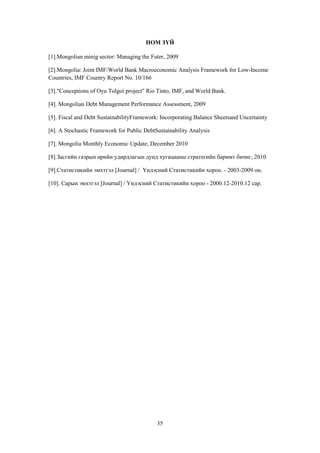 НОМ ЗҮЙ
[1].Mongolian minig sector: Managing the Futer, 2009
[2].Mongolia: Joint IMF/World Bank Macroeconomic Analysis Framework for Low-Income
Countries, IMF Country Report No. 10/166
[3]."Conceptions of Oyu Tolgoi project" Rio Tinto, IMF, and World Bank.
[4]. Mongolian Debt Management Performance Assessment, 2009
[5]. Fiscal and Debt SustainabilityFramework: Incorporating Balance Sheetsand Uncertainty
[6]. A Stochastic Framework for Public DebtSustainability Analysis
[7]. Mongolia Monthly Economic Update, December 2010
[8].Засгийн газрын өрийн удирдлагын дунд хугацааны стратегийн баримт бичиг, 2010
[9].Статистикийн эмхтгэл [Journal] / Үндэсний Статистикийн хороо. - 2003-2009 он.
[10]. Сарын эмхтгэл [Journal] / Үндэсний Статистикийн хороо - 2000.12-2010.12 сар.

35

 