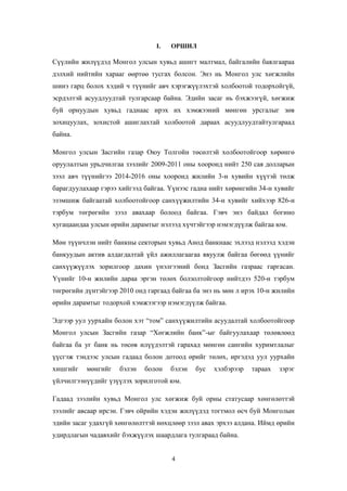 I.

ОРШИЛ

Сүүлийн жилүүдэд Монгол улсын хувьд ашигт малтмал, байгалийн баялгаараа
дэлхий нийтийн харааг өөртөө тусгах болсон. Энэ нь Монгол улс хөгжлийн
шинэ гарц болох хэдий ч түүнийг авч хэрэгжүүлэхтэй холбоотой тодорхойгүй,
эсрдэлтэй асуудлуудтай тулгарсаар байна. Эдийн засаг нь бэхжээгүй, хөгжиж
буй орнуудын хувьд гаднаас ирэх их хэмжээний мөнгөн урсгалыг зөв
зохицуулах, зохистой ашиглахтай холбоотой дараах асуудлуудтайтулгараад
байна.
Монгол улсын Засгийн газар Оюу Толгойн төсөлтэй холбоотойгоор хөрөнгө
оруулалтын урьдчилгаа зээлийг 2009-2011 оны хооронд нийт 250 сая долларын
зээл авч түүнийгээ 2014-2016 оны хооронд жилийн 3-н хувийн хүүтэй төлж
барагдуулахаар гэрээ хийгээд байгаа. Үүнээс гадна нийт хөрөнгийн 34-н хувийг
эзэмшиж байгаатай холбоотойгоор санхүүжилтийн 34-н хувийг хийхээр 826-н
тэрбум төгрөгийн зээл авахаар болоод байгаа. Гэвч энэ байдал богино
хугацаандаа улсын өрийн дарамтыг нэлээд хүчтэйгээр нэмэгдүүлж байгаа юм.
Мөн түүнчлэн нийт банкны секторын хувьд Анод банкнаас эхлээд нэлээд хэдэн
банкуудын актив алдагдалтай үйл ажиллагаагаа явуулж байгаа бөгөөд үүнийг
санхүүжүүлэх зорилгоор дахин үнэлгээний бонд Засгийн газраас гаргасан.
Үүнийг 10-н жилийн дараа эргэн төлөх болзолтойгоор нийтдээ 520-н тэрбум
төгрөгийн дүнтэйгээр 2010 онд гаргаад байгаа ба энэ нь мөн л ирэх 10-н жилийн
өрийн дарамтыг тодорхой хэмжээгээр нэмэгдүүлж байгаа.
Эдгээр уул уурхайн болон хэт “том” санхүүжилтийн асуудалтай холбоотойгоор
Монгол улсын Засгийн газар “Хөгжлийн банк”-ыг байгуулахаар төлөвлөөд
байгаа ба уг банк нь төсөв илүүдэлтэй гарахад мөнгөн сангийн хуримтлалыг
үүсгэж тэндээс улсын гадаад болон дотоод өрийг төлөх, иргэдэд уул уурхайн
хишгийг

мөнгийг

бэлэн

болон

бэлэн

бус

хэлбэрээр

тараах

зэрэг

үйлчилгээнүүдийг үзүүлэх зорилготой юм.
Гадаад зээлийн хувьд Монгол улс хөгжиж буй орны статусаар хөнгөлөттэй
зээлийг авсаар ирсэн. Гэвч ойрийн хэдэн жилүүдэд тогтмол өсч буй Монголын
эдийн засаг удахгүй хөнгөлөлттэй нөхцлөөр зээл авах эрхээ алдана. Иймд өрийн
удирдлагын чадавхийг бэхжүүлэх шаардлага тулгараад байна.

4

 