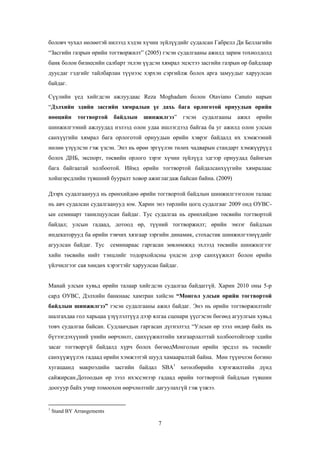 боловч чухал нөлөөтэй нилээд хэдэн хүчин зүйлүүдийг судалсан Габрелл Ди Беллагийн
“Засгийн газрын өрийн тогтворжилт” (2005) гэсэн судалгааны ажилд зарим тохиолдолд
банк болон бизнесийн салбарт эхлэн үүдсэн хямрал эцэстээ засгийн газрын өр байдлаар
дуусдаг гэдгийг тайлбарлан түүнээс хэрхэн сэргийлж болох арга замуудыг харуулсан
байдаг.
Сүүлийн үед хийгдсэн ажлуудаас Reza Moghadam болон Otaviano Canuto нарын
“Дэлхийн эдийн засгийн хямралын үе дахь бага орлоготой орнуудын өрийн
нөөцийн

тогтвортой

байдлын

шинжилгээ”

гэсэн

судалгааны

ажил

өрийн

шинжилгээний ажлуудад нэлээд олон удаа ишлэгдээд байгаа ба уг ажилд олон улсын
санхүүгийн хямрал бага орлоготой орнуудын өрийн хэврэг байдалд их хэмжээний
нөлөө үзүүлсэн гэж үзсэн. Энэ нь өрөө эргүүлэн төлөх чадварын стандарт хэмжүүрүүд
болох ДНБ, экспорт, төсвийн орлого зэрэг хүчин зүйлүүд эдгээр орнуудад байнгын
бага байгаатай холбоотой. Иймд өрийн тогтвортой байдалсанхүүгийн хямралаас
хойшэрсдлийн түвшний бууралт ховор ажиглагдаж байсан байна. (2009)
Дээрх судалгаанууд нь ерөнхийдөө өрийн тогтвортой байдлын шинжилгээголон талаас
нь авч судалсан судалгаанууд юм. Харин энэ төрлийн цогц судалгааг 2009 онд ОУВСын семинарт танилцуулсан байдаг. Тус судалгаа нь ерөнхийдөө төсвийн тогтвортой
байдал; улсын гадаад, дотоод өр, түүний тогтворжилт; өрийн эмзэг байдлын
индекаторууд ба өрийн тэвчих хязгаар зэргийн динамик, стохастик шинжилгээнүүдийг
агуулсан байдаг. Тус

семинараас гаргасан зөвлөмжид эхлээд төсвийн шинжилгээг

хийн төсвийн нийт тэнцлийг тодорхойлсны үндсэн дээр санхүүжилт болон өрийн
үйлчилгээг сая хөндөх хэрэгтэйг харуулсан байдаг.
Манай улсын хувьд өрийн талаар хийгдсэн судалгаа байдаггүй. Харин 2010 оны 5-р
сард ОУВС, Дэлхийн банкнаас хамтран хийсэн “Монгол улсын өрийн тогтвортой
байдлын шинжилгээ” гэсэн судалгааны ажил байдаг. Энэ нь өрийн тогтворжилтийг
шалгахдаа гол харьцаа үзүүлэлтүүд дээр ялгаа сценари үүсгэсэн бөгөөд агуулгын хувьд
товч судалгаа байсан. Судлаачдын гаргасан дүгнэлтэд “Улсын өр зээл өндөр байх нь
бүтээгдэхүүний үнийн өөрчлөлт, санхүүжилтийн хязгаарлалттай холбоотойгоор эдийн
засаг тогтворгүй байдалд хүрч болох бөгөөдМонголын өрийн эрсдэл нь төсвийг
санхүүжүүлэх гадаад өрийн хэмжээтэй шууд хамааралтай байна. Мөн түүнчлэн богино
хугацаанд макроэдийн засгийн байдал SBA1 хөтөлбөрийн хэрэгжилтийн дүнд
сайжирсан.Дотоодын өр зээл ихэссэнээр гадаад өрийн тогтвортой байдлын түвшин
доогуур байх учир томоохон өөрчлөлтийг дагуулахгүй гэж үзжээ.

1

Stand BY Arrangements

7

 