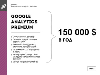 Веб-аналитика для рекламы

Google
Analytics
pREMIUM
/ Официальный договор
/ Гарантия предоставления
сервиса 24/7
/ Техническая поддержка,
обучение, консультации
/ До 1 000 000 000 обращений
в месяц
/ Интеграция с Google Drive
(выгрузка больших массивов
данных)
/ Доступ к BigQuery (платно)

150 000 $
в год

10/61

 