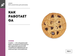 Веб-аналитика для рекламы

Как
работает
GA

COOKIE
Cookie — это специальный
файл, который используется
для хранения различной
служебной информации на
компьютере пользователя.

13/61

 