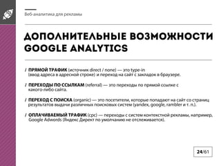 Веб-аналитика для рекламы

Дополнительные возможности
Google Analytics
/ ПРЯМОЙ ТРАФИК (источник direct / none) — это type-in
(ввод адреса в адресной строке) и переход на сайт с закладок в браузере.
/ ПЕРЕХОДЫ ПО ССЫЛКАМ (referral) — это переходы по прямой ссылке с
какого-либо сайта.
/ ПЕРЕХОД С ПОИСКА (organic) — это посетители, которые попадают на сайт со страниц
результатов выдачи различных поисковых систем (yandex, google, rambler и т. п.).
/ ОПЛАЧИВАЕМЫЙ ТРАФИК (cpc) — переходы с систем контекстной рекламы, например,
Google Adwords (Яндекс Директ по умолчанию не отслеживается).

24/61

 