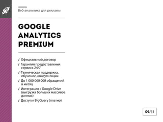 Веб-аналитика для рекламы

Google
Analytics
pREMIUM
/ Официальный договор
/ Гарантия предоставления
сервиса 24/7
/ Техническая поддержка,
обучение, консультации
/ До 1 000 000 000 обращений
в месяц
/ Интеграция с Google Drive
(выгрузка больших массивов
данных)
/ Доступ к BigQuery (платно)

09/61

 