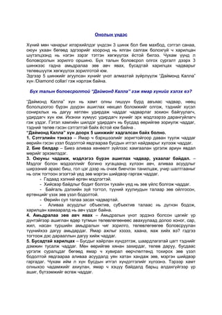 Онолын үндэс
Хүний мөн чанарыг илэрхийлдэг үндсэн 3 шинж бол бие махбод, сэтгэл санаа,
оюун ухаан бөгөөд эдгээрийг хооронд нь ялган салгаж болохгүй ч харилцан
шүтэлцээнд нь нэгэн зэрэг тэтгэн хөгжүүлэх ёстой билээ. Чухам үүнд л
боловсролын зорилго оршино. Бүх талын боловсрол олгох сургалт дээрх 3
шинжээс гадна амьдралаа зөв авч явах, бусадтай харилцах чадварыг
төлөвшүүлж хөгжүүлэх зорилготой юм.
Эдгээр 5 шинжийг агуулсан хүнийг үнэт алмазтай зүйрлүүлж “Даймонд Калла”
хүн /Diamond collar/ гэж нэрлэж байна.
Бүх талын боловсролтой “Даймонд Калла” гэж ямар хүнийг хэлэх вэ?
“Даймонд Калла” хүн нь хамт олны гишүүн бүрд авъяас чадвар, нөөц
бололцоогоо бүрэн дүүрэн ашиглах нөхцөл боломжийг олгож, тэднийг хүсэл
сонирхлых нь дагуу хөтлөн удирдаж чаддаг чадварлаг зохион байгуулагч,
удирдагч хүн юм. Ихэнхи хүмүүс удирдагч хүнийг эрх мэдлээрээ дарангуйлагч
гэж үздэг. Гэтэл хамгийн шилдэг удирдагч нь бусдад өөрийгөө зориулж чаддаг,
тэдний төлөө гэсэн сэтгэлтэй байх ёстой юм байна .
“Даймонд Калла” хүн доорх 5 шинжийг хадгалсан байх болно.
1. Сэтгэлийн тэнхээ – Ямар ч бэрхшээлийг зоригтойгоор даван туулж чаддаг
өөрийн гэсэн үзэл бодолтой явдгаараа бусдын итгэл найдварыг хүлээж чаддаг.
2. Бие бялдар – Биеэ аливаа хөнөөлт зүйлээс хамгаалан үргэлж ариун явдал
мөрийг эрхэмлэдэг.
3. Оюуны чадамж, мэдлэгээ бүрэн ашиглах чадвар, ухаалаг байдал. –
Мэдлэг болон мэдээллийг богино хугацаанд хүлээн авч, аливаа асуудлыг
ширээний араас биш, гол цэг дээр нь очиж биечлэн танилцаж, учир шалтгааныг
нь олж тогтоон эгзэгтэй үед зөв мэргэн шийдвэр гаргаж чаддаг.
- Гадаад хэлний өргөн мэдлэгтэй.
- Хийсвэр байдлыг бодит болгон тухайн үед нь зөв үйлс болгож чаддаг.
- Байгаль дэлхийн зүй тогтол, түүний хуулиудын талаар зөв ойлгосон,
ертөнцийг үзэх зөв үзэл бодолтой.
- Өөрийн сул талаа засах чадвартай.
Аливаа асуудлыг объектив, субъектив талаас нь дүгнэн бодож,
харилцан хамааралд нь авч үздэг байна.
4. Амьдралаа зөв авч явах – Амьдралын үнэт эрдэнэ болсон цагийг үр
дүнтэйгээр ашиглан өдөр тутмын төлөвлөгөөнөөс авахуулаад долоо хоног, сар,
жил, насан туршийн амьдралын чиг зорилго, төлөвлөгөөгөө боловсруулан
түүнийхээ дагуу амьдардаг. Ямар ажлыг хэзээ, хаана, яаж хийх вэ? гэдгээ
тогтоож дэс дарааллын дагуу хийж чаддаг.
5. Бусадтай харилцах – Бусдыг хайрлан хүндэтгэж, шаардлагатай цагт тэднийг
дэмжин тусалж чаддаг. Мөн өөрийгөө хянан захирдаг, төлөв даруу, бусдаас
үргэлж суралцдаг бөгөөд ямар ч хувирал өөрчлөлтөнд тохирох зөв үзэл
бодолтой явдгаараа аливаа асуудалд уян хатан хандаж зөв, мэргэн шийдвэр
гаргадаг. Чухам ийм л хүн бусдын итгэл хүндэтгэлийг хүлээнэ. Тэрээр хамт
олныхоо чадамжийг ахиулан, ямар ч хэцүү байдалд барьц алдахгүйгээр үр
ашиг, бүтээмжийг өсгөж чаддаг.

 