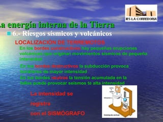 La energía interna de la Tierra
6.- Riesgos sísmicos y volcánicos
LOCALIZACIÓN DE TERREMOTOS
En los bordes constructivos hay pequeñas erupciones
volcánicas que originan movimientos sísmicos de pequeña
intensidad
En los bordes destructivos la subducción provoca
temblores de mayor intensidad
En los bordes neutros la tensión acumulada en la
fallas puede provocar seísmos te alta intensidad

La intensidad se
registra
con el SISMÓGRAFO

 