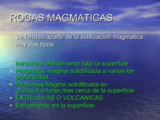 ROCAS MAGMATICAS
• Se forman apartir de la solificacion magmatica .
• Hay dos tipos:
• Intrusivas: enfriamiento bajo la superficie
• Plutonicas: magma solidificada a varios km
•
•
•

profundidad.
Filonianas:Magma solidificada en
grietas,fracturas,mas cerca de la superficie
EXTRUSIVAS O VOLCANICAS
Enfriamiento en la superficie.

 
