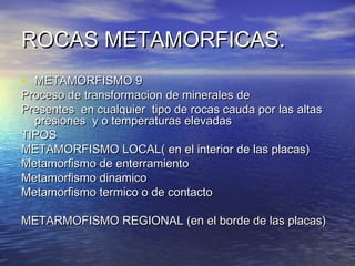 ROCAS METAMORFICAS.
• METAMORFISMO 9

Proceso de transformacion de minerales de
Presentes en cualquier tipo de rocas cauda por las altas
presiones y o temperaturas elevadas
TIPOS
METAMORFISMO LOCAL( en el interior de las placas)
Metamorfismo de enterramiento
Metamorfismo dinamico
Metamorfismo termico o de contacto
METARMOFISMO REGIONAL (en el borde de las placas)

 