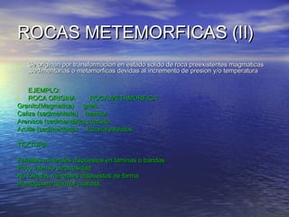 ROCAS METEMORFICAS (II)
•

Se originan por transformacion en estado solido de roca preexistentes magmaticas
,sedimentarias o metamorficas devidas al incremento de presion y/o temperatura

•
•

EJEMPLO:
ROCA ORIGINA
ROCA METAMORFICA
Granito(Magmatica) gneis
Caliza (sedimentaria) marmol
Arenisca (sedimentaria) cuarcita
Arcilla (sedimentaria) Pizarra/esquitos
TEXTURA
Foliadas minerales dispuestos en laminas o bandas
Poco intenso pizarrosidad
No foliadas minerales dispuestos de forma
Homogenea marmol cuarcita.

 