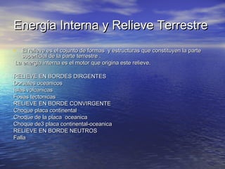 Energia Interna y Relieve Terrestre
• El relieve es el cojunto de formas y estructuras que constituyen la parte
superficial de la parte terrestre .
La energia interna es el motor que origina este relieve.

RELIEVE EN BORDES DIRGENTES
Dorsales oceanicos
Islas volcanicas
Fosas tectonicas
RELIEVE EN BORDE CONVIRGENTE
Choque placa continental
Choque de la placa oceanica
Choque de3 placa continental-oceanica
RELIEVE EN BORDE NEUTROS
Falla

 