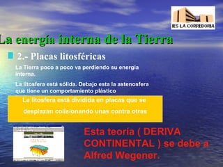 La energía interna de la Tierra
2.- Placas litosféricas
La Tierra poco a poco va perdiendo su energía
interna.
La litosfera está sólida. Debajo esta la astenosfera
que tiene un comportamiento plástico

La litosfera está dividida en placas que se
desplazan colisionando unas contra otras

Esta teoría ( DERIVA
CONTINENTAL ) se debe a
Alfred Wegener.

 