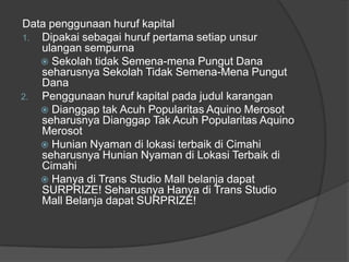 Data penggunaan huruf kapital
1. Dipakai sebagai huruf pertama setiap unsur
ulangan sempurna
 Sekolah tidak Semena-mena Pungut Dana
seharusnya Sekolah Tidak Semena-Mena Pungut
Dana
2. Penggunaan huruf kapital pada judul karangan
 Dianggap tak Acuh Popularitas Aquino Merosot
seharusnya Dianggap Tak Acuh Popularitas Aquino
Merosot
 Hunian Nyaman di lokasi terbaik di Cimahi
seharusnya Hunian Nyaman di Lokasi Terbaik di
Cimahi
 Hanya di Trans Studio Mall belanja dapat
SURPRIZE! Seharusnya Hanya di Trans Studio
Mall Belanja dapat SURPRIZE!
 