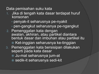 Data pemisahan suku kata
1. Jika di tengah kata dasar terdapat huruf
konsonan
• penyak-it seharusnya pe-nyakit
• pen-gangkut seharusnya pe-ngangkut
2. Pemenggalan kata dengan
awalan, akhiran, atau partikel diantara
bentuk dasar dan imbuhan atau partikel itu
 Ket-inggian seharusnya ke-tinggian
3. Pemenggalan kata bersisipan dilakukan
seperti pada kata dasar
 Ju-mat seharusnya jum-at
 sedik-it seharusnya sedi-kit
 