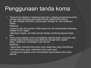 Penggunaan tanda koma
1. Tanda koma dipakai di belakang kata atau ungkapa penghubung antar
kalimat yang terdapat pada awal kalimat, seperti oleh karena
itu, jadi, dengan demikian, sehubungan dengan itu, dan meskipun
begitu.
Misalnya :
Anak itu rajin dan pandai. Oleh karena itu, dia memperoleh beasiswa
belajar di luar negeri.
Meskipun begitu, dia tidak pernah berlaku sombong kepada siapa
pun.
2. Tanda koma dipakai untuk memisahkan kalimat setara yang satu dari
kalimat setara berikutnya yang didahului dengat kata, seperti
tetapi, melainkan, sedangkan, dan kecuali.
Misalnya :
Saya akan membeli buku-buku puisi, tetapi kau yang memilihnya.
Ini bukan buku saya, melainkan buku ayah saya.
Tanda koma dipakai untuk memisahkan anak kalimat dari induk
kalimat
 