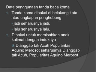Data penggunaan tanda baca koma
1. Tanda koma dipakai di belakang kata
atau ungkapan penghubung
• jadi seharusnya jadi,
• lalu seharusnya lalu,
2. Dipakai untuk memisahkan anak
kalimat dengan induknya
 Dianggap tak Acuh Popularitas
Aquino Merosot seharusnya Dianggap
tak Acuh, Popularitas Aquino Merosot
 