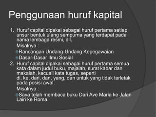 Penggunaan huruf kapital
1. Huruf capital dipakai sebagai huruf pertama setiap
unsur bentuk ulang sempurna yang terdapat pada
nama lembaga resmi, dll.
Misalnya :
Rancangan Undang-Undang Kepegawaian
Dasar-Dasar Ilmu Sosial
2. Huruf capital dipakai sebagai huruf pertama semua
kata dalam judul buku, majalah, surat kabar dan
makalah, kecuali kata tugas, seperti
di, ke, dari, dan, yang, dan untuk yang tidak terletak
pada posisi awal.
Misalnya :
Saya telah membaca buku Dari Ave Maria ke Jalan
Lain ke Roma.
 