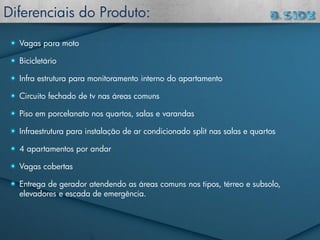 Vagas para moto
Bicicletário
Infra estrutura para monitoramento interno do apartamento
Circuito fechado de tv nas áreas comuns
Piso em porcelanato nos quartos, salas e varandas
Infraestrutura para instalação de ar condicionado split nas salas e quartos
4 apartamentos por andar
Vagas cobertas
Entrega de gerador atendendo as áreas comuns nos tipos, térreo e subsolo,
elevadores e escada de emergência.
Diferenciais do Produto:
 