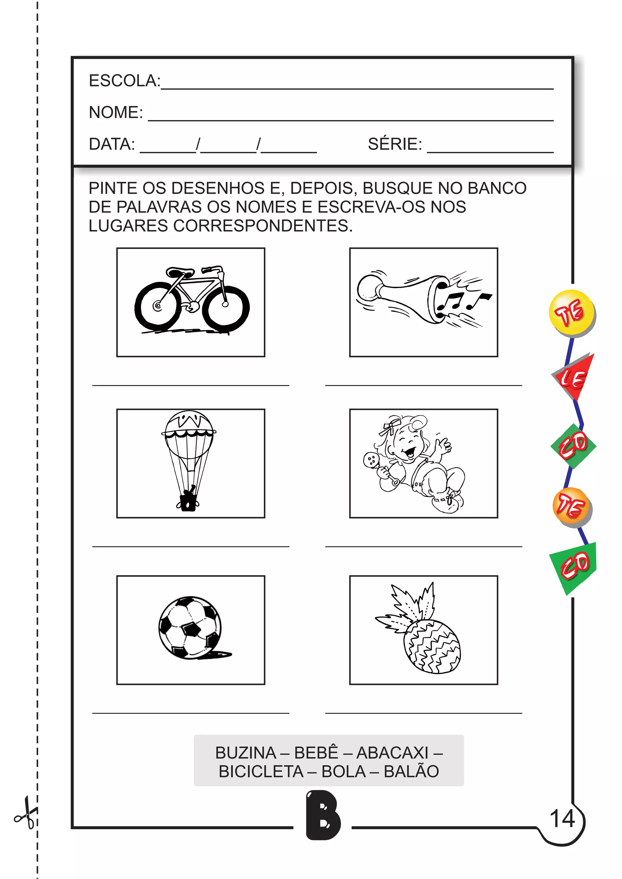 14
B
PINTE OS DESENHOS E, DEPOIS, BUSQUE NO BANCO
DE PALAVRAS OS NOMES E ESCREVA-OS NOS
LUGARES CORRESPONDENTES.
BUZINA – BEBÊ – ABACAXI –
BICICLETA – BOLA – BALÃO
CO
TE
CO
TE
LE
ESCOLA:___________________________________________
NOME: ____________________________________________
DATA: ______/______/______ SÉRIE: ______________
 