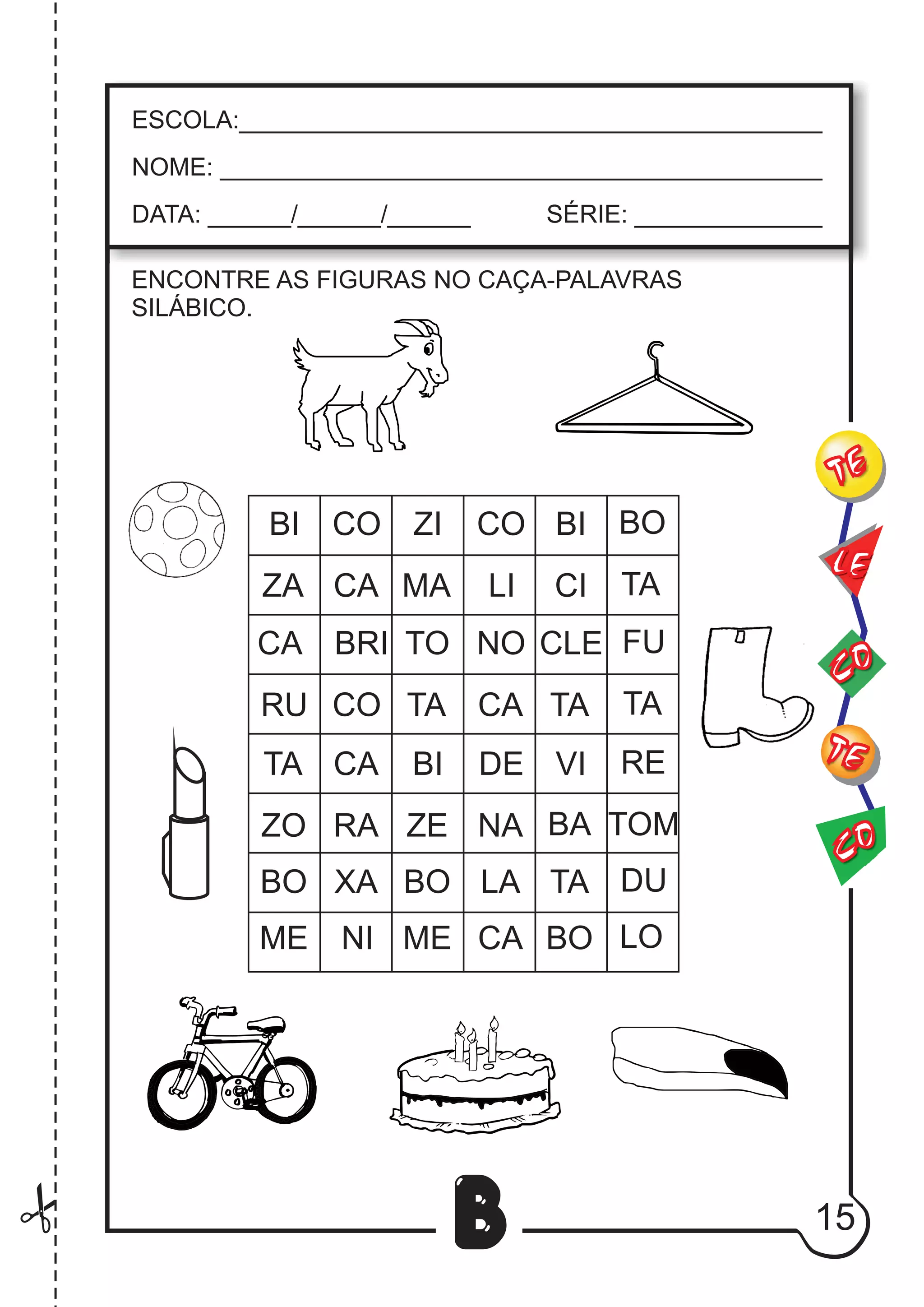 15
B
ENCONTRE AS FIGURAS NO CAÇA-PALAVRAS
SILÁBICO.
BI CO ZI CO BI BO
ZA CA MA LI CI TA
CA BRI TO NO CLE FU
RU CO TA CA TA TA
TA CA BI DE VI RE
ZO RA ZE NA BA TOM
BO XA BO LA TA DU
ME NI ME CA BO LO
CO
TE
CO
TE
LE
ESCOLA:___________________________________________
NOME: ____________________________________________
DATA: ______/______/______ SÉRIE: ______________
 