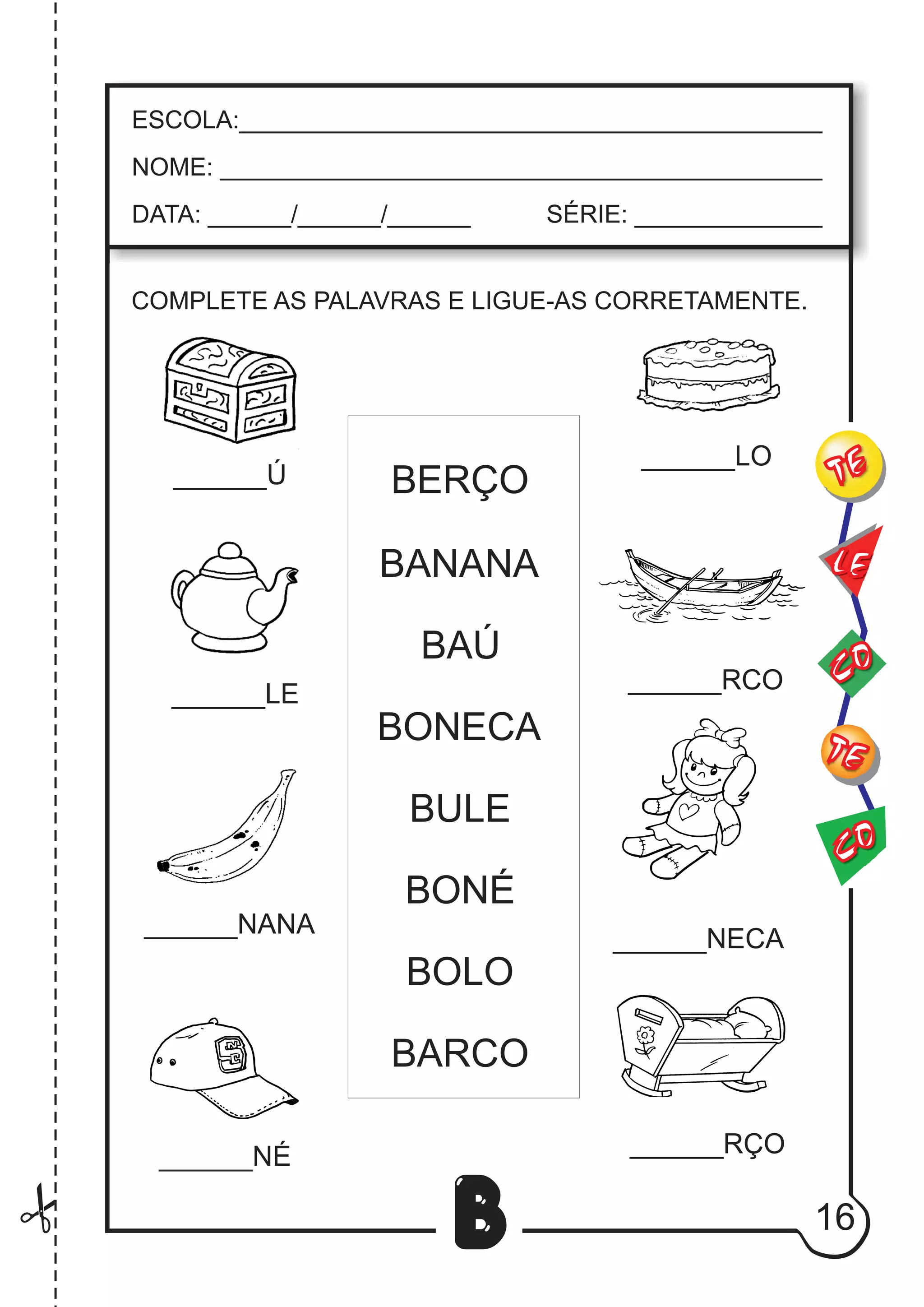16
B
COMPLETE AS PALAVRAS E LIGUE-AS CORRETAMENTE.
______Ú
______LE
______NANA
______NÉ
______LO
______RCO
______NECA
______RÇO
BERÇO
BANANA
BAÚ
BONECA
BULE
BONÉ
BOLO
BARCO
CO
TE
CO
TE
LE
ESCOLA:___________________________________________
NOME: ____________________________________________
DATA: ______/______/______ SÉRIE: ______________
 