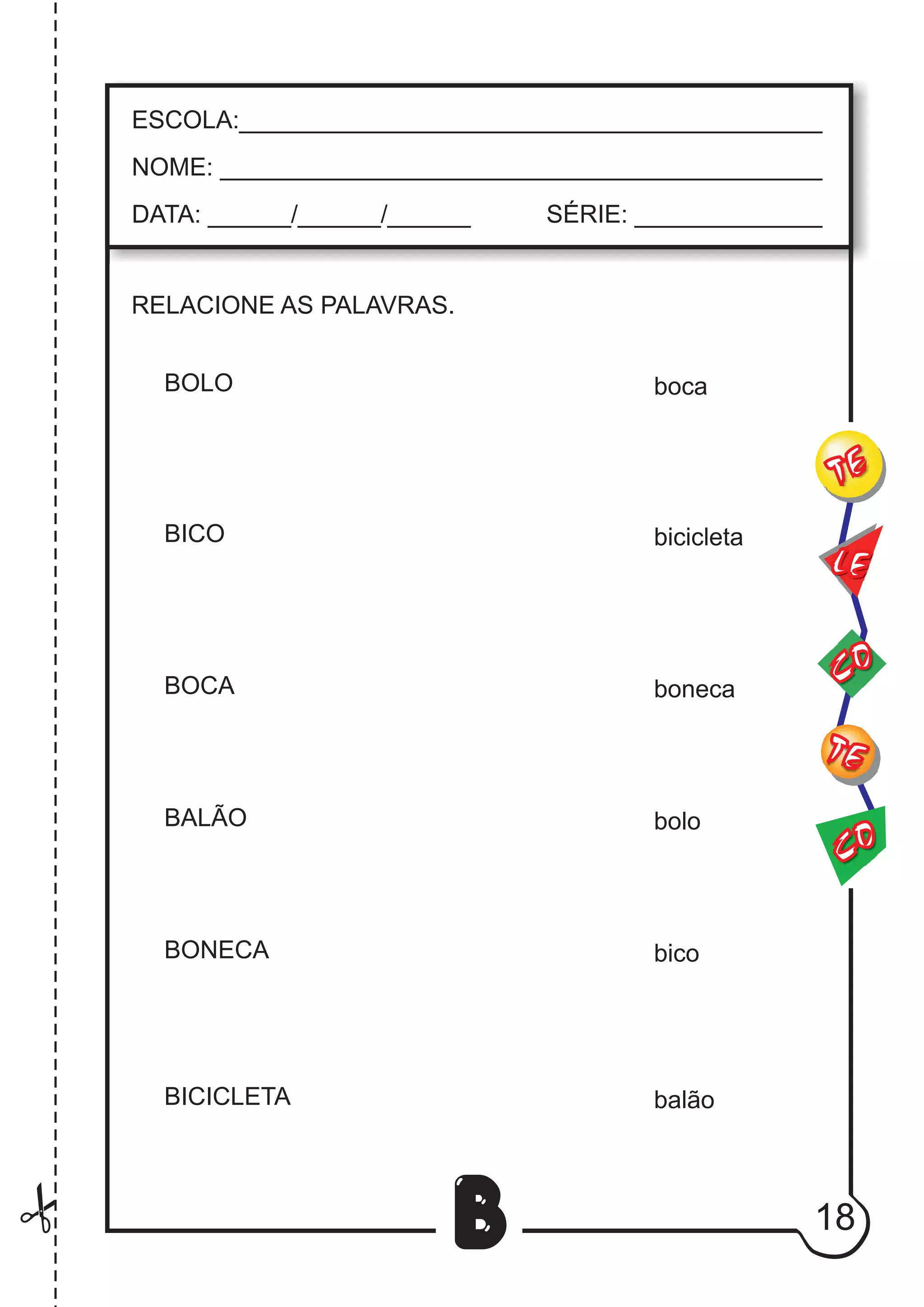 18
B
RELACIONE AS PALAVRAS.
BOLO
BICO
BOCA
BALÃO
BONECA
BICICLETA
CO
TE
CO
TE
LE
ESCOLA:___________________________________________
NOME: ____________________________________________
DATA: ______/______/______ SÉRIE: ______________
boca
bicicleta
boneca
bolo
bico
balão
 