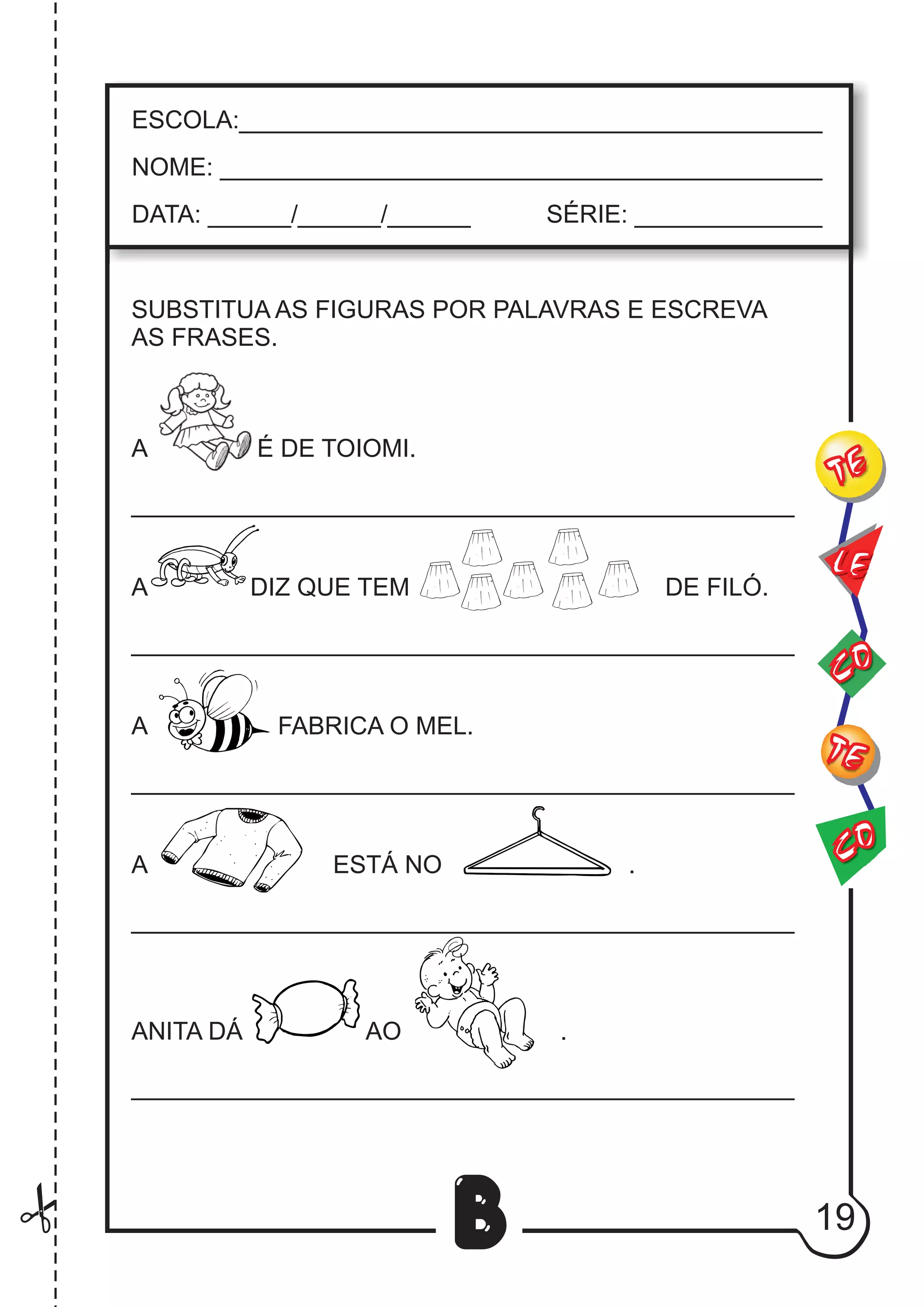 19
B
SUBSTITUA AS FIGURAS POR PALAVRAS E ESCREVA
AS FRASES.
A É DE TOIOMI.
________________________________________________
A DIZ QUE TEM DE FILÓ.
________________________________________________
A FABRICA O MEL.
________________________________________________
A ESTÁ NO .
________________________________________________
ANITA DÁ AO .
________________________________________________
CO
TE
CO
TE
LE
ESCOLA:___________________________________________
NOME: ____________________________________________
DATA: ______/______/______ SÉRIE: ______________
 