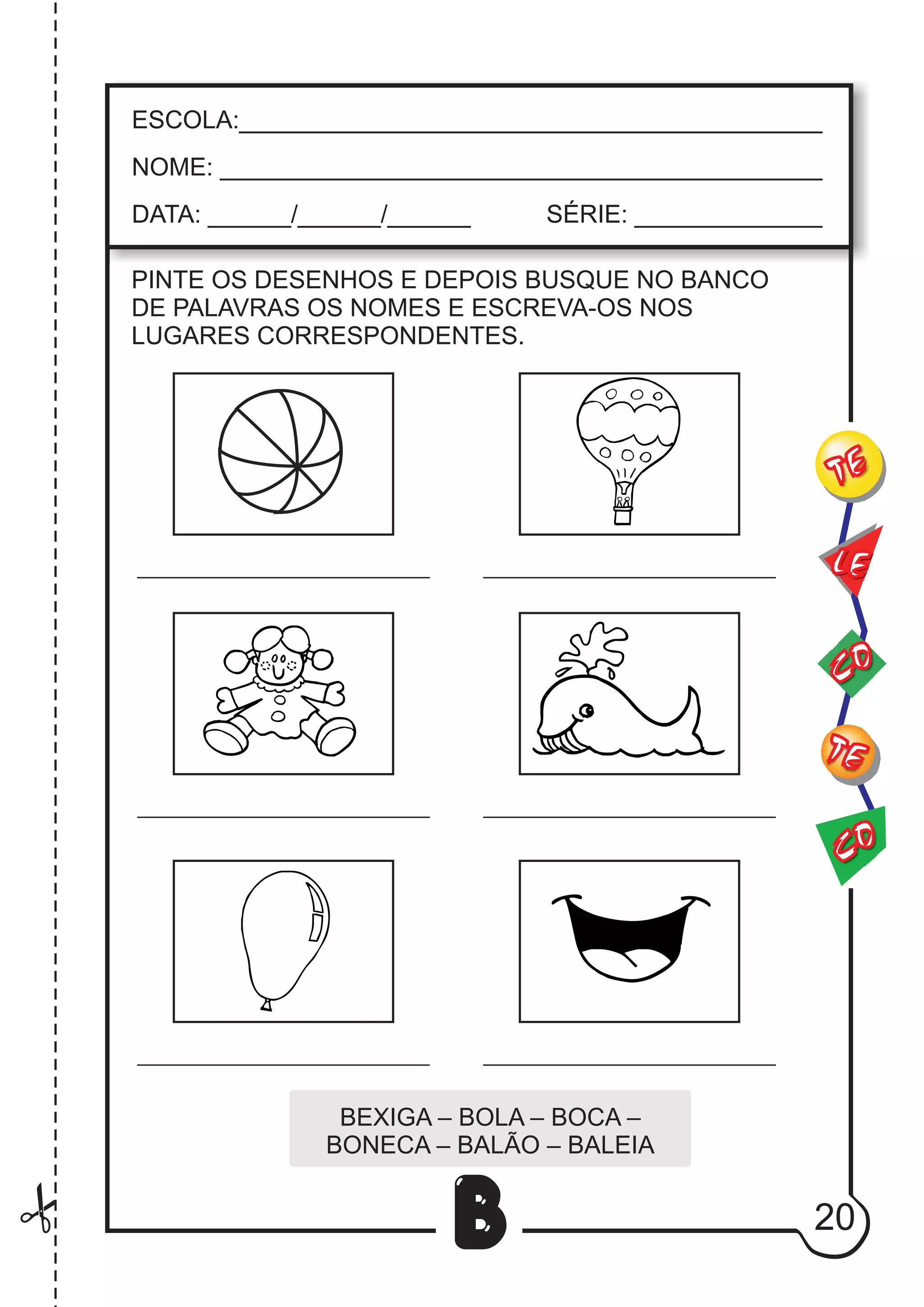 20
B
PINTE OS DESENHOS E DEPOIS BUSQUE NO BANCO
DE PALAVRAS OS NOMES E ESCREVA-OS NOS
LUGARES CORRESPONDENTES.
BEXIGA – BOLA – BOCA –
BONECA – BALÃO – BALEIA
CO
TE
CO
TE
LE
ESCOLA:___________________________________________
NOME: ____________________________________________
DATA: ______/______/______ SÉRIE: ______________
 