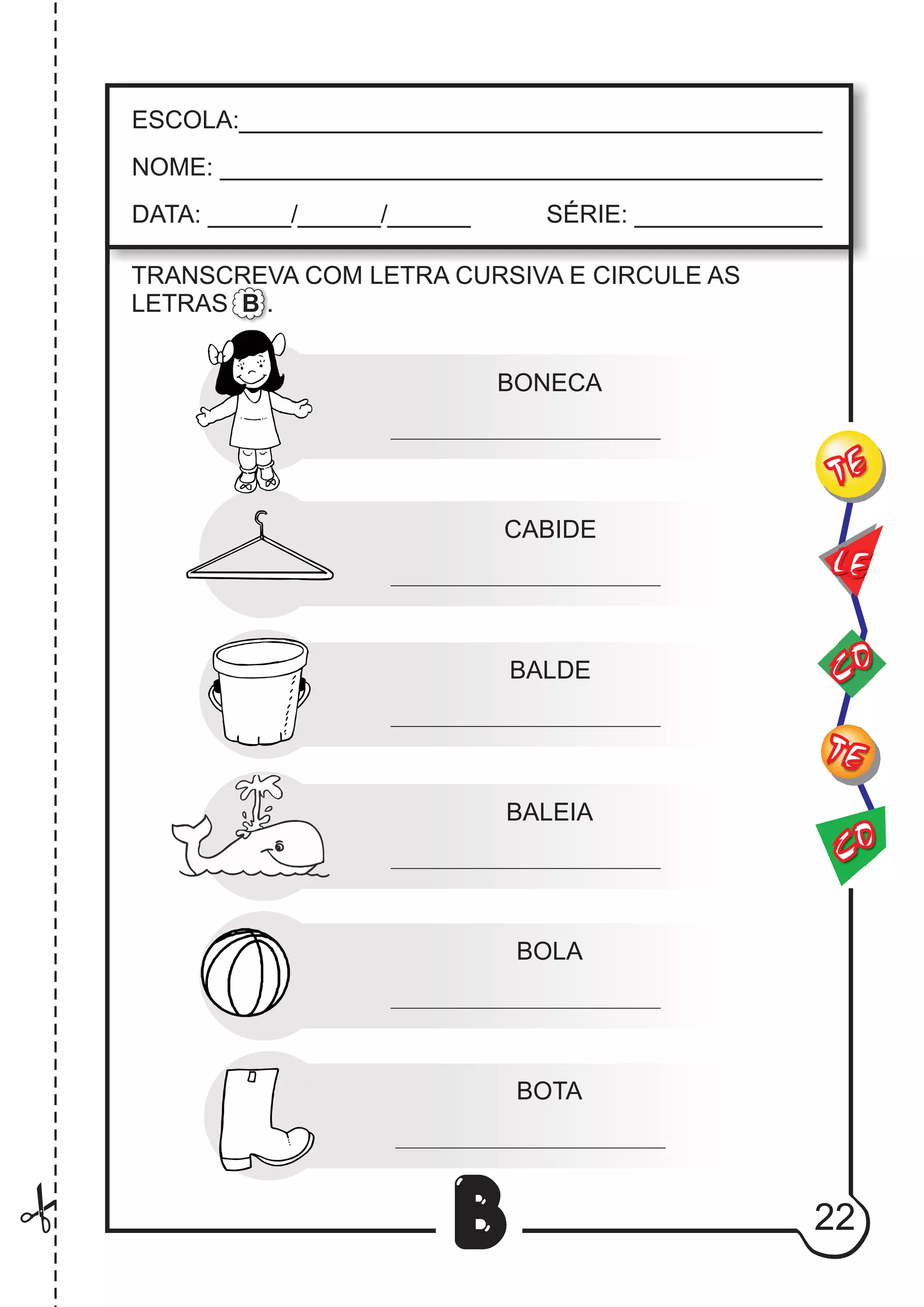22
B
TRANSCREVA COM LETRA CURSIVA E CIRCULE AS
LETRAS B .
BONECA
CABIDE
BALDE
BALEIA
BOLA
BOTA
CO
TE
CO
TE
LE
ESCOLA:___________________________________________
NOME: ____________________________________________
DATA: ______/______/______ SÉRIE: ______________
 