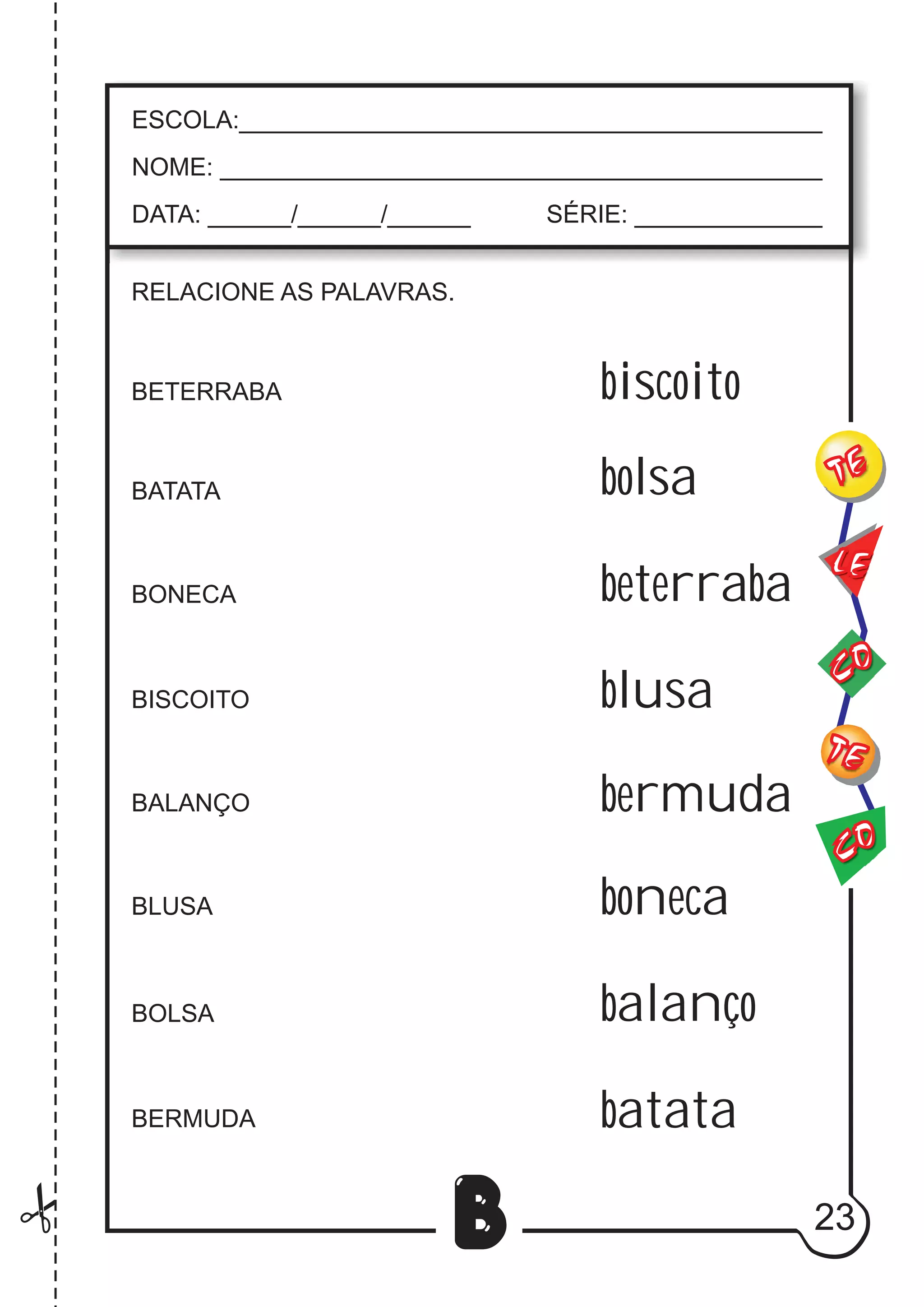 23
B
RELACIONE AS PALAVRAS.
BETERRABA
BATATA
BONECA
BISCOITO
BALANÇO
BLUSA
BOLSA
BERMUDA
CO
TE
CO
TE
LE
ESCOLA:___________________________________________
NOME: ____________________________________________
DATA: ______/______/______ SÉRIE: ______________
biscoito
bolsa
beterraba
blusa
bermuda
boneca
balanço
batata
 