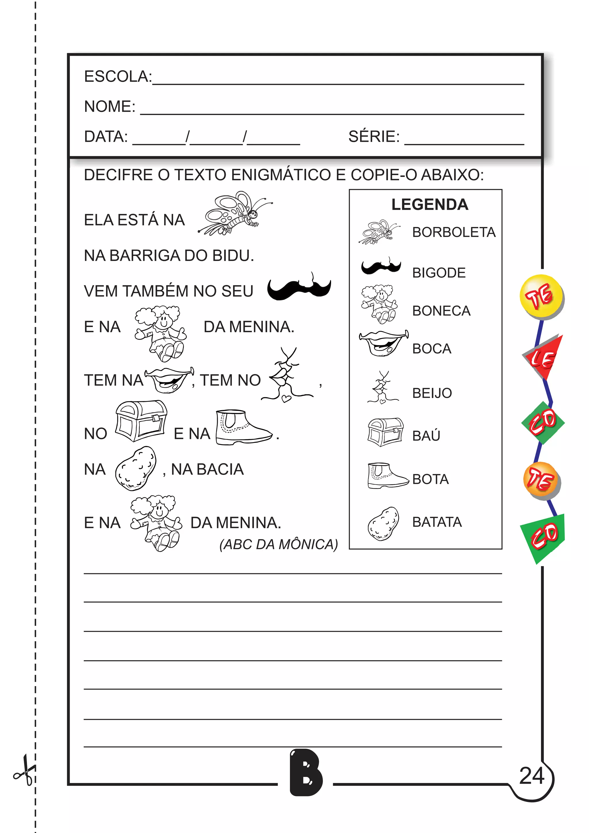 24
B
DECIFRE O TEXTO ENIGMÁTICO E COPIE-O ABAIXO:
ELA ESTÁ NA
NA BARRIGA DO BIDU.
VEM TAMBÉM NO SEU
E NA DA MENINA.
TEM NA , TEM NO ,
NO E NA .
NA , NA BACIA
E NA DA MENINA.
LEGENDA
(ABC DA MÔNICA)
CO
TE
CO
TE
LE
ESCOLA:___________________________________________
NOME: ____________________________________________
DATA: ______/______/______ SÉRIE: ______________
BORBOLETA
BIGODE
BONECA
BEIJO
BAÚ
BOTA
BATATA
BOCA
 