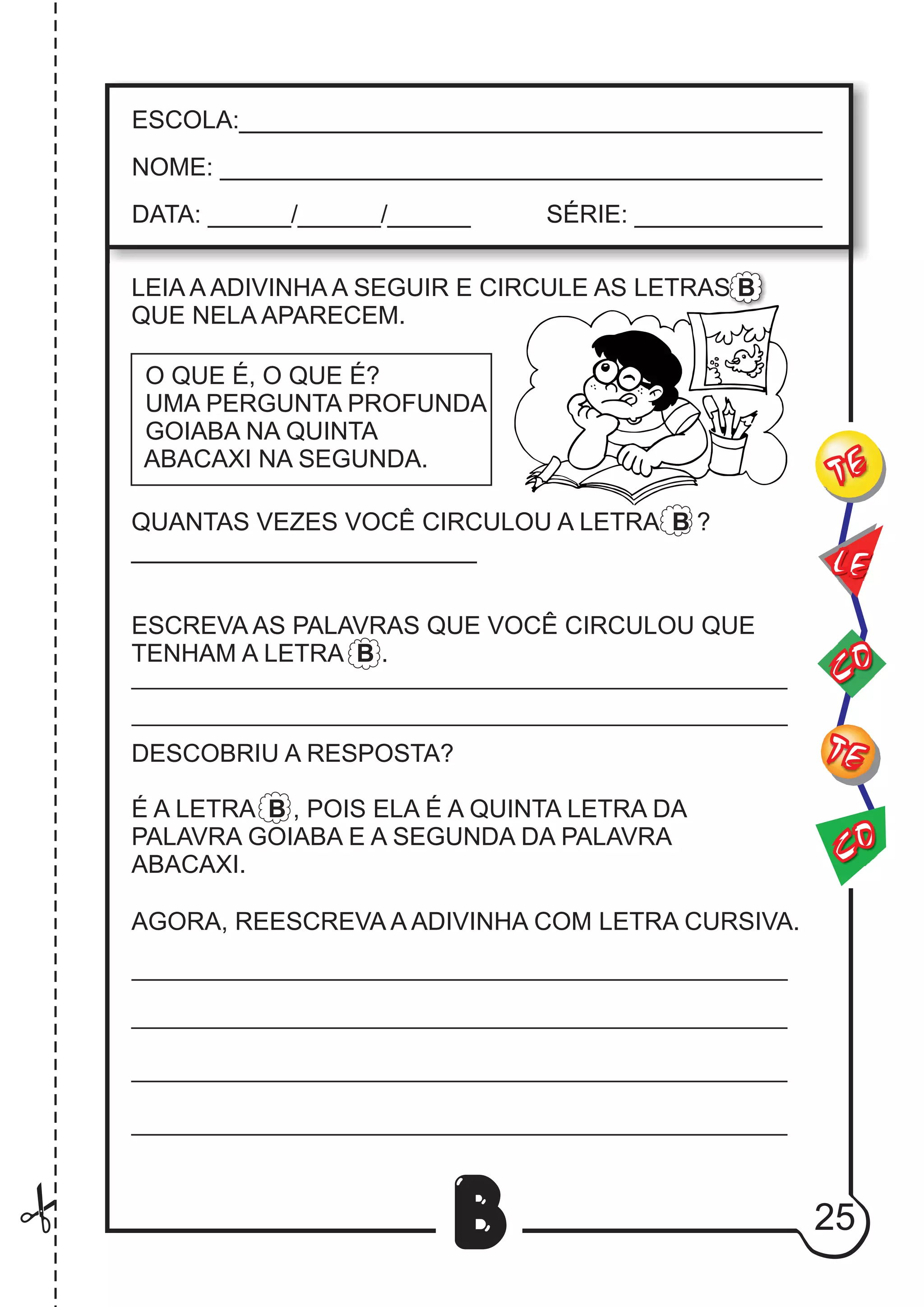 25
B
LEIA A ADIVINHA A SEGUIR E CIRCULE AS LETRAS B
QUE NELA APARECEM.
O QUE É, O QUE É?
UMA PERGUNTA PROFUNDA
GOIABA NA QUINTA
ABACAXI NA SEGUNDA.
QUANTAS VEZES VOCÊ CIRCULOU A LETRA B ?
_________________________
ESCREVA AS PALAVRAS QUE VOCÊ CIRCULOU QUE
TENHAM A LETRA B .
DESCOBRIU A RESPOSTA?
É A LETRA B , POIS ELA É A QUINTA LETRA DA
PALAVRA GOIABA E A SEGUNDA DA PALAVRA
ABACAXI.
AGORA, REESCREVA A ADIVINHA COM LETRA CURSIVA.
CO
TE
CO
TE
LE
ESCOLA:___________________________________________
NOME: ____________________________________________
DATA: ______/______/______ SÉRIE: ______________
 