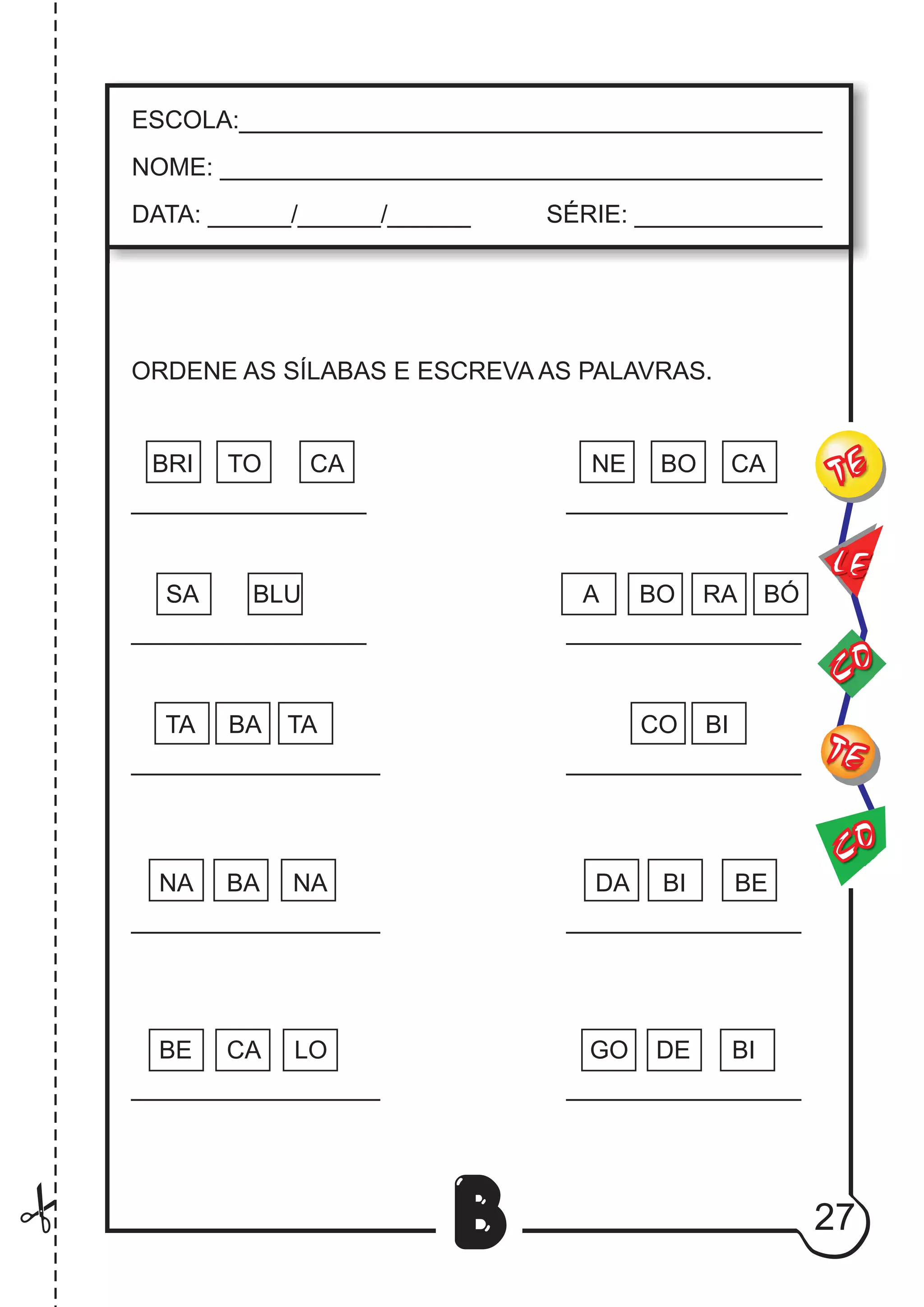27
B
ORDENE AS SÍLABAS E ESCREVA AS PALAVRAS.
BRI TO CA NE BO CA
_________________ ________________
SA BLU A BO RA BÓ
_________________ _________________
TA BA TA CO BI
__________________ _________________
NA BA NA DA BI BE
__________________ _________________
CO
TE
CO
TE
LE
ESCOLA:___________________________________________
NOME: ____________________________________________
DATA: ______/______/______ SÉRIE: ______________
BE CA LO GO DE BI
__________________ _________________
 