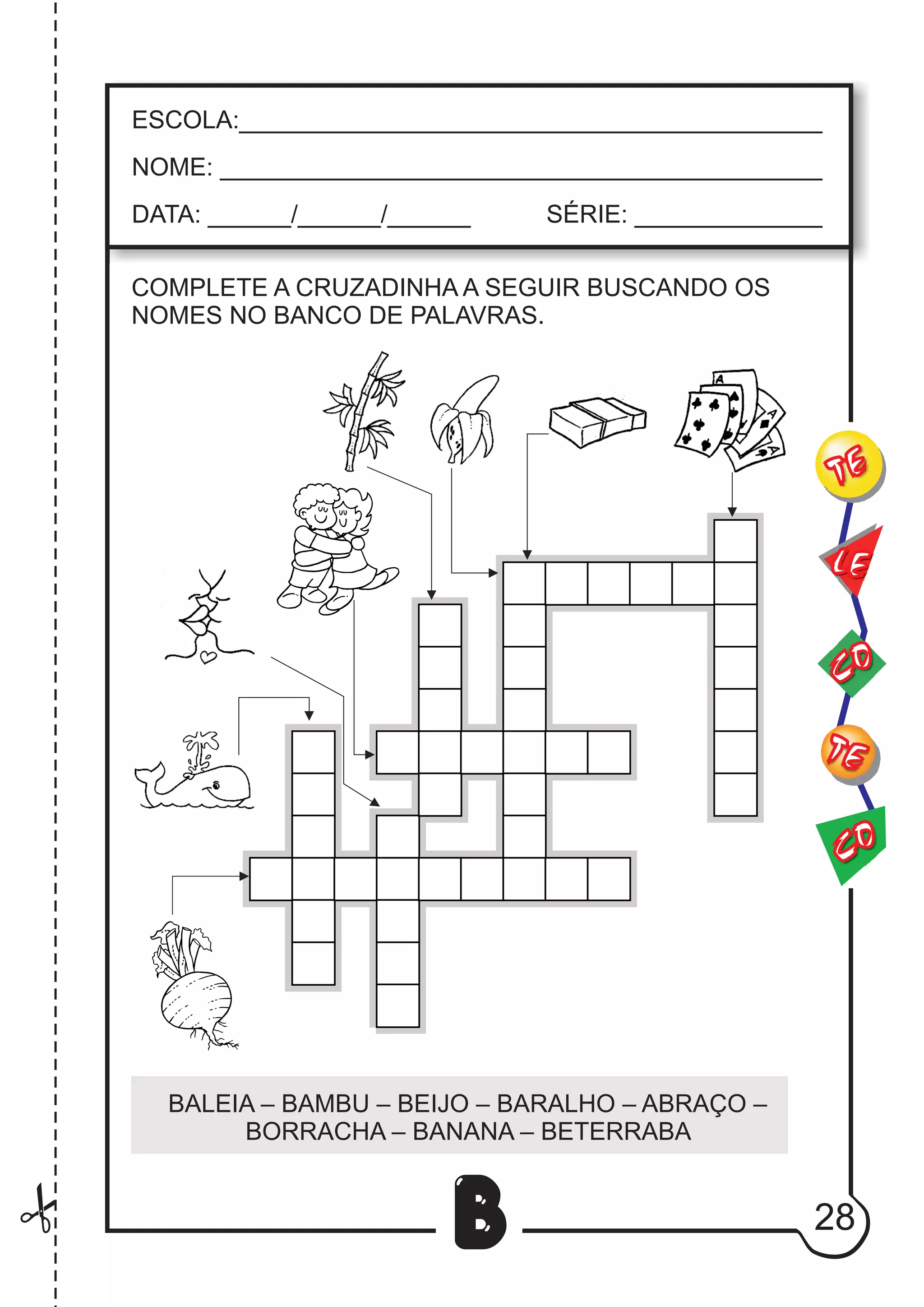 28
B
COMPLETE A CRUZADINHA A SEGUIR BUSCANDO OS
NOMES NO BANCO DE PALAVRAS.
BALEIA – BAMBU – BEIJO – BARALHO – ABRAÇO –
BORRACHA – BANANA – BETERRABA
CO
TE
CO
TE
LE
ESCOLA:___________________________________________
NOME: ____________________________________________
DATA: ______/______/______ SÉRIE: ______________
 
