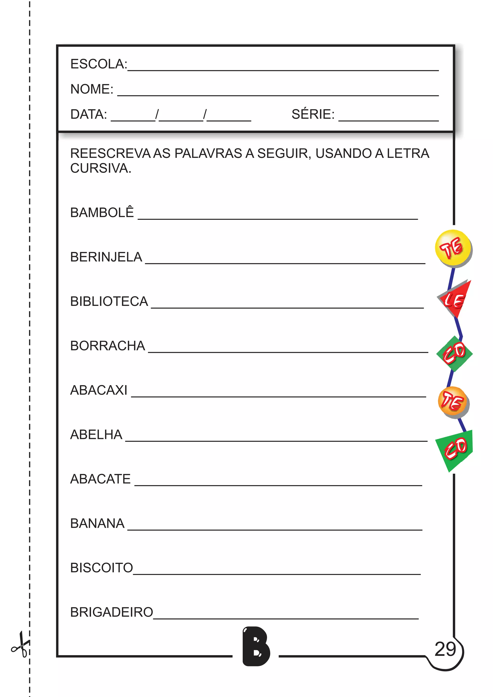 29
B
REESCREVA AS PALAVRAS A SEGUIR, USANDO A LETRA
CURSIVA.
BAMBOLÊ ______________________________________
BERINJELA ______________________________________
BIBLIOTECA _____________________________________
BORRACHA ______________________________________
ABACAXI ________________________________________
ABELHA _________________________________________
ABACATE _______________________________________
BANANA ________________________________________
BISCOITO_______________________________________
BRIGADEIRO____________________________________
CO
TE
CO
TE
LE
ESCOLA:___________________________________________
NOME: ____________________________________________
DATA: ______/______/______ SÉRIE: ______________
 