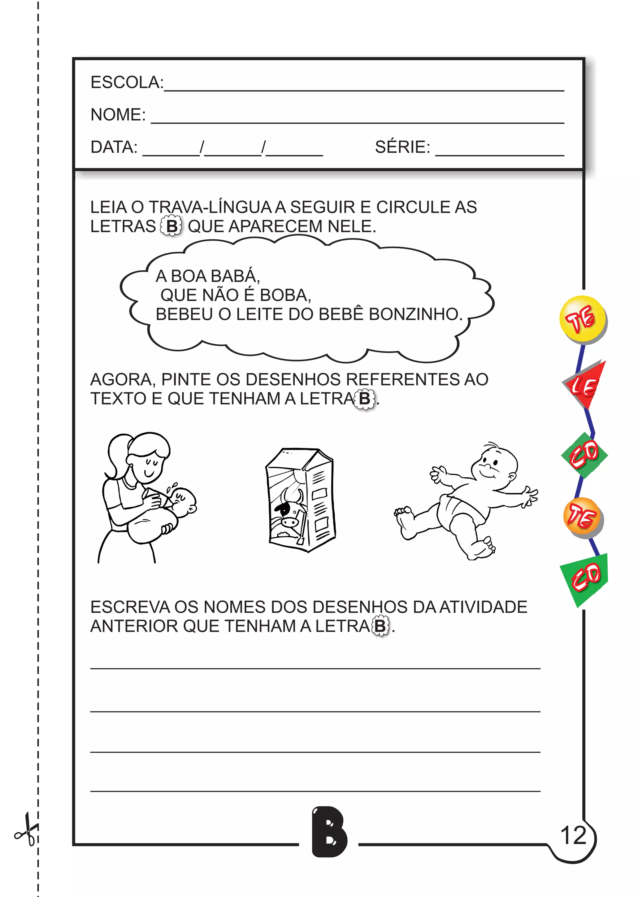 12
B
LEIA O TRAVA-LÍNGUA A SEGUIR E CIRCULE AS
LETRAS B QUE APARECEM NELE.
AGORA, PINTE OS DESENHOS REFERENTES AO
TEXTO E QUE TENHAM A LETRA B .
ESCREVA OS NOMES DOS DESENHOS DA ATIVIDADE
ANTERIOR QUE TENHAM A LETRA B .
CO
TE
CO
TE
LE
ESCOLA:___________________________________________
NOME: ____________________________________________
DATA: ______/______/______ SÉRIE: ______________
A BOA BABÁ,
QUE NÃO É BOBA,
BEBEU O LEITE DO BEBÊ BONZINHO.
 