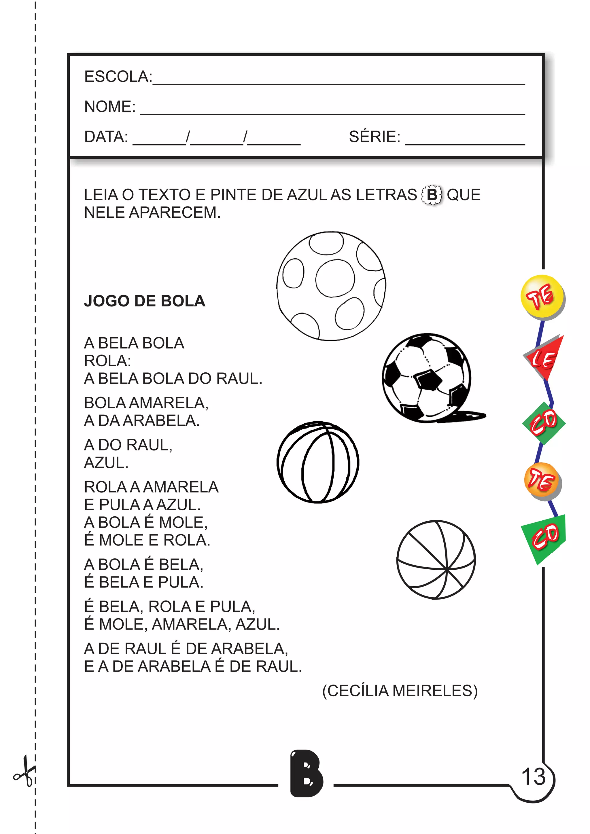 13
B
LEIA O TEXTO E PINTE DE AZUL AS LETRAS B QUE
NELE APARECEM.
JOGO DE BOLA
A BELA BOLA
ROLA:
A BELA BOLA DO RAUL.
BOLA AMARELA,
A DA ARABELA.
A DO RAUL,
AZUL.
ROLA A AMARELA
E PULA A AZUL.
A BOLA É MOLE,
É MOLE E ROLA.
A BOLA É BELA,
É BELA E PULA.
É BELA, ROLA E PULA,
É MOLE, AMARELA, AZUL.
A DE RAUL É DE ARABELA,
E A DE ARABELA É DE RAUL.
(CECÍLIA MEIRELES)
CO
TE
CO
TE
LE
ESCOLA:___________________________________________
NOME: ____________________________________________
DATA: ______/______/______ SÉRIE: ______________
 