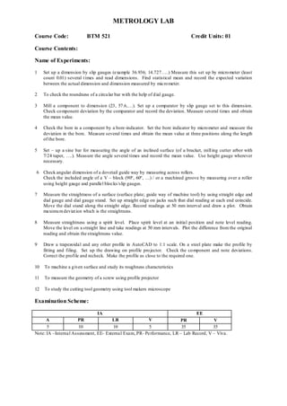 METROLOGY LAB
Course Code: BTM 521 Credit Units: 01
Course Contents:
Name of Experiments:
1 Set up a dimension by slip gauges (example 36.936; 14.727…..) Measure this set up by micrometer (least
count 0.01) several times and read dimensions. Find statistical mean and record the expected variation
between the actual dimension and dimension measured by micrometer.
2 To check the roundness of a circular bar with the help of dial gauge.
3 Mill a component to dimension (23, 57.6,…). Set up a comparator by slip gauge set to this dimension.
Check component deviation by the comparator and record the deviation. Measure several times and obtain
the mean value.
4 Check the bore in a component by a bore-indicator. Set the bore indicator by micrometer and measure the
deviation in the bore. Measure several times and obtain the mean value at three positions along the length
of the bore.
5 Set – up a sine bar for measuring the angle of an inclined surface (of a bracket, milling cutter arbor with
7/24 taper, ….). Measure the angle several times and record the mean value. Use height gauge wherever
necessary.
6 Check angular dimension of a dovetail guide way by measuring across rollers.
Check the included angle of a V – block (90º, 60º, …) / or a machined groove by measuring over a roller
using height gauge and parallel blocks/slip gauges.
7 Measure the straightness of a surface (surface plate; guide way of machine tool) by using straight edge and
dial gauge and dial gauge stand. Set up straight edge on jacks such that dial reading at each end coincide.
Move the dial stand along the straight edge. Record readings at 50 mm interval and draw a plot. Obtain
maximumdeviation which is the straightness.
8 Measure straightness using a spirit level. Place spirit level at an initial position and note level reading.
Move the level on a straight line and take readings at 50 mm intervals. Plot the difference from the original
reading and obtain the straightness value.
9 Draw a trapezoidal and any other profile in AutoCAD to 1:1 scale. On a steel plate make the profile by
fitting and filing. Set up the drawing on profile projector. Check the component and note deviations.
Correct the profile and recheck. Make the profile as close to the required one.
10 To machine a given surface and study its roughness characteristics
11 To measure the geometry of a screw using profile projector
12 To study the cutting tool geometry using tool makers microscope
Examination Scheme:
IA EE
A PR LR V PR V
5 10 10 5 35 35
Note: IA –Internal Assessment, EE- External Exam, PR- Performance, LR – Lab Record, V – Viva.
 