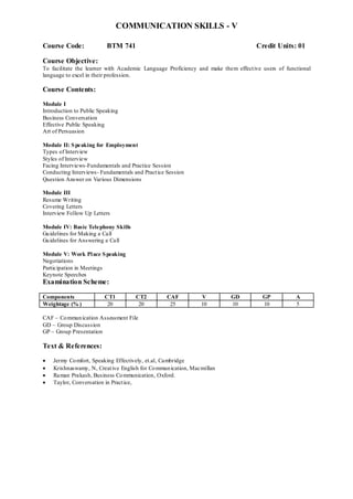 COMMUNICATION SKILLS - V
Course Code: BTM 741 Credit Units: 01
Course Objective:
To facilitate the learner with Academic Language Proficiency and make them effective users of functional
language to excel in their profession.
Course Contents:
Module I
Introduction to Public Speaking
Business Conversation
Effective Public Speaking
Art of Persuasion
Module II: Speaking for Employment
Types of Interview
Styles of Interview
Facing Interviews-Fundamentals and Practice Session
Conducting Interviews- Fundamentals and Practice Session
Question Answer on Various Dimensions
Module III
Resume Writing
Covering Letters
Interview Follow Up Letters
Module IV: Basic Telephony Skills
Guidelines for Making a Call
Guidelines for Answering a Call
Module V: Work Place Speaking
Negotiations
Participation in Meetings
Keynote Speeches
Examination Scheme:
Components CT1 CT2 CAF V GD GP A
Weightage (% ) 20 20 25 10 10 10 5
CAF – Communication Assessment File
GD – Group Discussion
GP – Group Presentation
Text & References:
 Jermy Comfort, Speaking Effectively, et.al, Cambridge
 Krishnaswamy, N, Creative English for Communication, Macmillan
 Raman Prakash, Business Communication, Oxford.
 Taylor, Conversation in Practice,
 