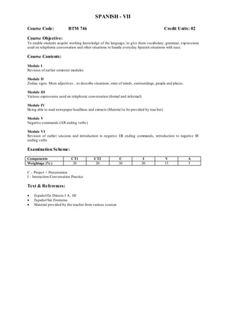 SPANISH - VII
Course Code: BTM 746 Credit Units: 02
Course Objective:
To enable students acquire working knowledge of the language; to give them vocabulary, grammar, expressions
used on telephonic conversation and other situations to handle everyday Spanish situations with ease.
Course Contents:
Module I
Revision of earlier semester modules
Module II
Zodiac signs. More adjectives…to describe situations, state of minds, surroundings, people and places.
Module III
Various expressions used on telephonic conversation (formal and informal)
Module IV
Being able to read newspaper headlines and extracts (Material to be provided by teacher)
Module V
Negative commands (AR ending verbs)
Module VI
Revision of earlier sessions and introduction to negative ER ending commands, introduction to negative IR
ending verbs
Examination Scheme:
Components CT1 CT2 C I V A
Weightage (% ) 20 20 20 20 15 5
C – Project + Presentation
I – Interaction/Conversation Practice
Text & References:
 Español En Directo I A, 1B
 Español Sin Fronteras
 Material provided by the teacher from various sources
 