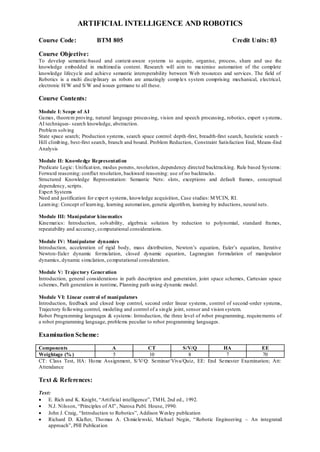 ARTIFICIAL INTELLIGENCE AND ROBOTICS
Course Code: BTM 805 Credit Units: 03
Course Objective:
To develop semantic-based and context-aware systems to acquire, organise, process, share and use the
knowledge embedded in multimedia content. Research will aim to maximise automation of the complete
knowledge lifecycle and achieve semantic interoperability between Web resources and services. The field of
Robotics is a multi disciplinary as robots are amazingly complex system comprising mechanical, electrical,
electronic H/W and S/W and issues germane to all these.
Course Contents:
Module I: Scope of AI
Games, theorem proving, natural language processing, vision and speech processing, robotics, expert s ystems,
AI techniques- search knowledge, abstraction.
Problem solving
State space search; Production systems, search space control: depth-first, breadth-first search, heuristic search -
Hill climbing, best-first search, branch and bound. Problem Reduction, Constraint Satisfaction End, Means-End
Analysis
Module II: Knowledge Representation
Predicate Logic: Unification, modus ponens, resolution, dependency directed backtracking. Rule based Systems:
Forward reasoning: conflict resolution, backward reasoning: use of no backtracks.
Structured Knowledge Representation: Semantic Nets: slots, exceptions and default frames, conceptual
dependency, scripts.
Expert Systems
Need and justification for expert systems, knowledge acquisition, Case studies: MYCIN, RI.
Learning: Concept of learning, learning automation, genetic algorithm, learning by inductions, neural nets.
Module III: Manipulator kinematics
Kinematics: Introduction, solvability, algebraic solution by reduction to polynomial, standard frames,
repeatability and accuracy, computational considerations.
Module IV: Manipulator dynamics
Introduction, acceleration of rigid body, mass distribution, Newton‟s equation, Euler‟s equation, Iterative
Newton-Euler dynamic formulation, closed dynamic equation, Lagrangian formulation of manipulator
dynamics, dynamic simulation, computational consideration.
Module V: Trajectory Generation
Introduction, general considerations in path description and generation, joint space schemes, Cartesian space
schemes, Path generation in runtime, Planning path using dynamic model.
Module VI: Linear control of manipulators
Introduction, feedback and closed loop control, second order linear systems, control of second-order systems,
Trajectory following control, modeling and control of a single joint, sensor and vision system.
Robot Programming languages & systems: Introduction, the three level of robot programming, requirements of
a robot programming language, problems peculiar to robot programming languages.
Examination Scheme:
Components A CT S/V/Q HA EE
Weightage (% ) 5 10 8 7 70
CT: Class Test, HA: Home Assignment, S/V/Q: Seminar/Viva/Quiz, EE: End Semester Examination; Att:
Attendance
Text & References:
Text:
 E. Rich and K. Knight, “Artificial intelligence”, TMH, 2nd ed., 1992.
 N.J. Nilsson, “Principles of AI”, Narosa Publ. House, 1990.
 John J. Craig, “Introduction to Robotics”, Addison Wesley publication
 Richard D. Klafter, Thomas A. Chmielewski, Michael Negin, “Robotic Engineering – An integrated
approach”, PHI Publication
 